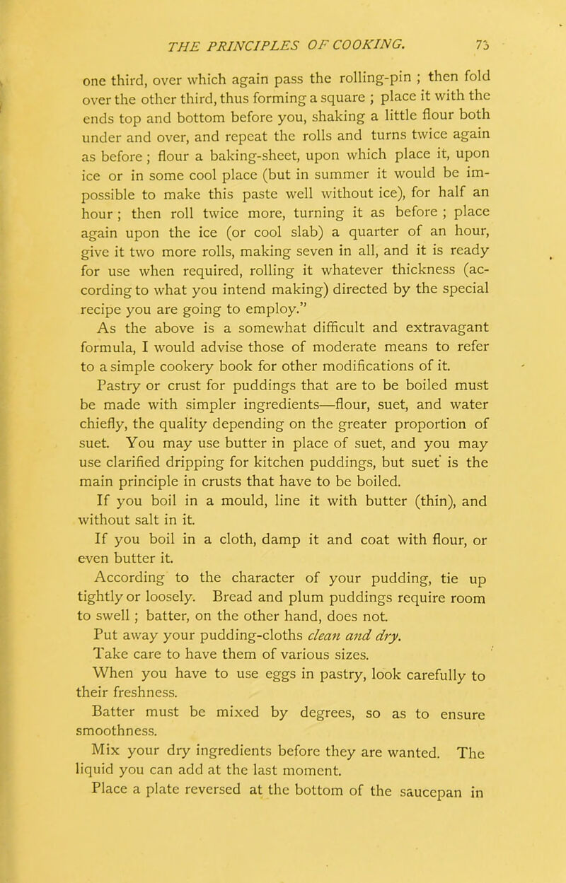 one third, over which again pass the rolling-pin ; then fold over the other third, thus forming a square ; place it with the ends top and bottom before you, shaking a little flour both under and over, and repeat the rolls and turns twice again as before; flour a baking-sheet, upon which place it, upon ice or in some cool place (but in summer it would be im- possible to make this paste well without ice), for half an hour ; then roll twice more, turning it as before ; place again upon the ice (or cool slab) a quarter of an hour, give it two more rolls, making seven in all, and it is ready for use when required, rolling it whatever thickness (ac- cording to what you intend making) directed by the special recipe you are going to employ.” As the above is a somewhat difficult and extravagant formula, I would advise those of moderate means to refer to a simple cookery book for other modifications of it. Pastry or crust for puddings that are to be boiled must be made with simpler ingredients—flour, suet, and water chiefly, the quality depending on the greater proportion of suet. You may use butter in place of suet, and you may use clarified dripping for kitchen puddings, but suet is the main principle in crusts that have to be boiled. If you boil in a mould, line it with butter (thin), and without salt in it. If you boil in a cloth, damp it and coat with flour, or even butter it. According to the character of your pudding, tie up tightly or loosely. Bread and plum puddings require room to swell; batter, on the other hand, does not. Put away your pudding-cloths clean and dry. Take care to have them of various sizes. When you have to use eggs in pastry, look carefully to their freshness. Batter must be mixed by degrees, so as to ensure smoothness. Mix your dry ingredients before they are wanted. The liquid you can add at the last moment. Place a plate reversed at the bottom of the saucepan in