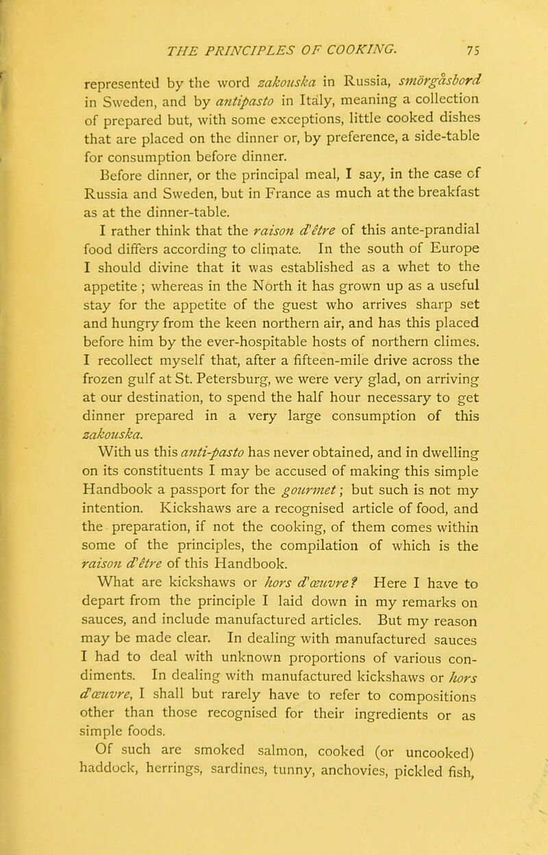 represented by the word zakouska in Russia, smorgasbord in Sweden, and by antipasto in Italy, meaning a collection of prepared but, with some exceptions, little cooked dishes that are placed on the dinner or, by preference, a side-table for consumption before dinner. Before dinner, or the principal meal, I say, in the case of Russia and Sweden, but in France as much at the breakfast as at the dinner-table. I rather think that the raison d'etre of this ante-prandial food differs according to clirnate. In the south of Europe I should divine that it was established as a whet to the appetite ; whereas in the North it has grown up as a useful stay for the appetite of the guest who arrives sharp set and hungry from the keen northern air, and has this placed before him by the ever-hospitable hosts of northern climes. I recollect myself that, after a fifteen-mile drive across the frozen gulf at St. Petersburg, we were very glad, on arriving at our destination, to spend the half hour necessary to get dinner prepared in a very large consumption of this zakouska. With us this anti-pasto has never obtained, and in dwelling on its constituents I may be accused of making this simple Handbook a passport for the gourmet; but such is not my intention. Kickshaws are a recognised article of food, and the preparation, if not the cooking, of them comes within some of the principles, the compilation of which is the raison d'itre of this Handbook. What are kickshaws or hors d'oezivre? Here I have to depart from the principle I laid down in my remarks on sauces, and include manufactured articles. But my reason may be made clear. In dealing with manufactured sauces I had to deal with unknown proportions of various con- diments. In dealing with manufactured kickshaws or hors d oeuvre, I shall but rarely have to refer to compositions other than those recognised for their ingredients or as simple foods. Of such are smoked salmon, cooked (or uncooked) haddock, herrings, sardines, tunny, anchovies, pickled fish.