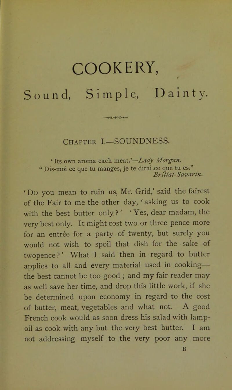 Sound, Simple, Dainty. Chapter I.—SOUNDNESS. ‘ Its own aroma each meat.’—Lady Morgan. “ Dis-moi ce que tu manges, je te dirai .ce que tu es.” Brillat-Savarin. ‘ Do you mean to ruin us, Mr. Grid,’ said the fairest of the Fair to me the other day, ‘ asking us to cook with the best butter only ? ’ ‘Yes, dear madam, the very best only. It might cost two or three pence more for an entree for a party of twenty, but surely you would not wish to spoil that dish for the sake of twopence ? ’ What I said then in regard to butter applies to all and every material used in cooking— the best cannot be too good ; and my fair reader may as well save her time, and drop this little work, if she be determined upon economy in regard to the cost of butter, meat, vegetables and what not. A good French cook would as soon dress his salad with lamp- oil as cook with any but the very best butter. I am not addressing myself to the very poor any more B