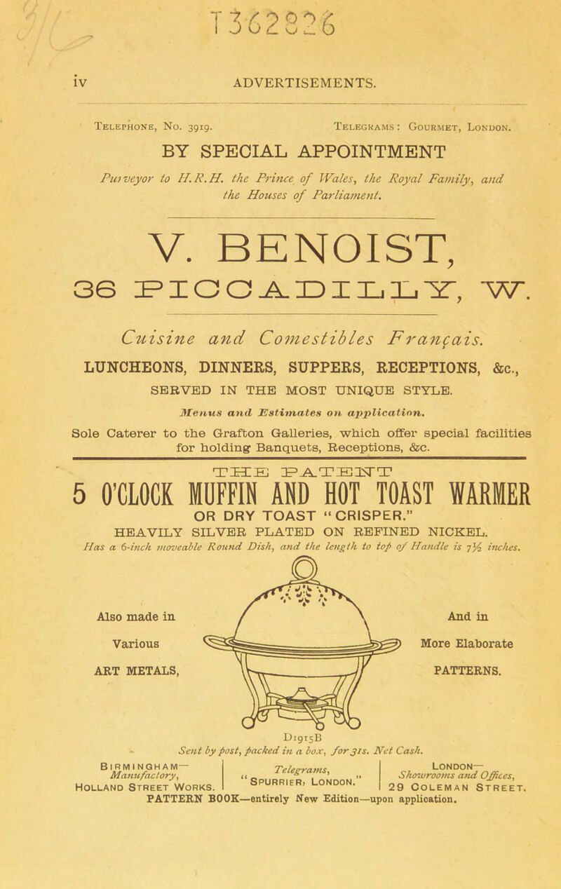 1362826 iv ADVERTISEMENTS. Telephone, No. 3919. Telegrams: Gourmet, London. BY SPECIAL APPOINTMENT Purveyor to H.R.H. the Prince of Wales, the Royal Family, and the Houses of Parliament. V. BENOIST, 36 PICCADILLY, W. Cuisine and Comestibles F rangais. LUNCHEONS, DINNERS, SUPPERS, RECEPTIONS, &c., SERVED IN THE MOST UNIQUE STYLE. Menus and Estimates on application. Sole Caterer to the Grafton Galleries, which offer special facilities for holding Banquets, Receptions, &c. THE PATE1STT 5 O’CLOCK MUFFIN AND HOT TOAST WARMER OR DRY TOAST “CRISPER.” HEAVILY SILVER PLATED ON REFINED NICKEL. Has a 6-inch moveable Round Dish, and the length to top of Handle is 7inches. Also made in Various ART METALS, And in More Elaborate PATTERNS. D1915B Sent by post, packed in a box, for31s. Net Cash. Birmingham— Manufactory, Holland Street Works. Telegrams, ‘Spurrier, London.” London— Showrooms and Offices, 29 Coleman Street. PATTERN BOOK—entirely New Edition—upon application.