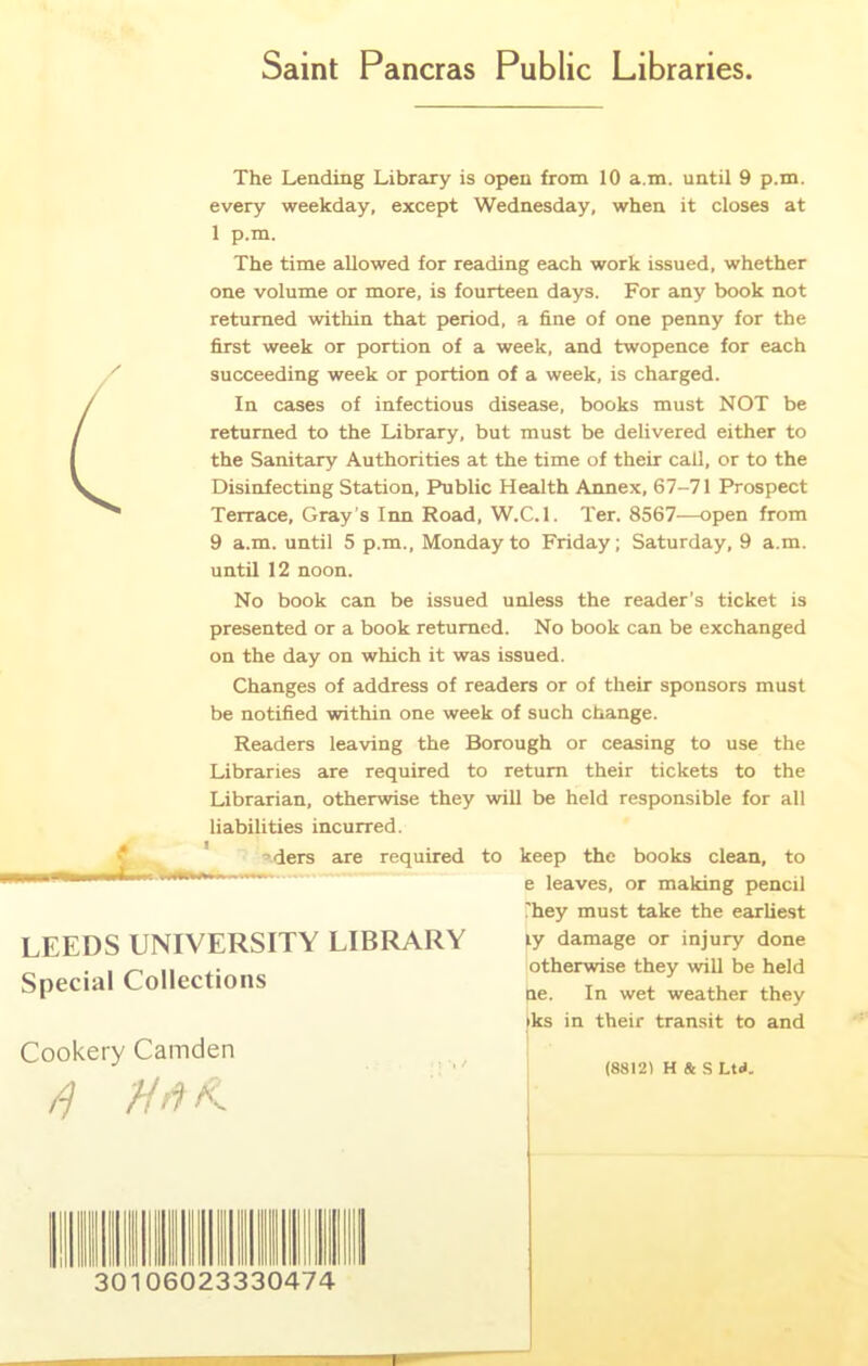 Saint Pancras Public Libraries The Lending Library is open from 10 a.m. until 9 p.m. every weekday, except Wednesday, when it closes at 1 p.m. The time allowed for reading each work issued, whether one volume or more, is fourteen days. For any book not returned within that period, a fine of one penny for the first week or portion of a week, and twopence for each succeeding week or portion of a week, is charged. In cases of infectious disease, books must NOT be returned to the Library, but must be delivered either to the Sanitary Authorities at the time of their call, or to the Disinfecting Station, Public Health Annex, 67-71 Prospect Terrace, Gray’s Inn Road, W.C.l. Ter. 8567—open from 9 a.m. until 5 p.m., Monday to Friday; Saturday, 9 a.m. until 12 noon. No book can be issued unless the reader’s ticket is presented or a book returned. No book can be exchanged on the day on which it was issued. Changes of address of readers or of their sponsors must be notified within one week of such change. Readers leaving the Borough or ceasing to use the Libraries are required to return their tickets to the Librarian, otherwise they will be held responsible for all liabilities incurred. LEEDS UNIVERSITY LIBRARY Special Collections ders are required to keep the books clean, to e leaves, or making pencil They must take the earliest ly damage or injury done otherwise they will be held ne. In wet weather they iks in their transit to and Cookery Camden (88121 H & S Ltd. 30 06023330474