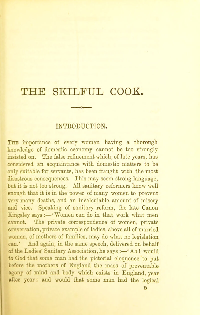 THE SKILFUL COOK. INTRODUCTION. The importance of every woman having a thorough knowledge of domestic economy cannot be too strongly insisted on. The false refinement which, of late years, has considered an acquaintance with domestic matters to be only suitable for servants, has been fraught with the most disastrous consequences. This may seem strong language, but it is not too strong. All sanitary reformers lmow well enough that it is in the power of many women to prevent very many deaths, and an incalculable amount of misery and vice. Speaking of sanitary reform, the late Canon Kingsley says :—‘ Women can do in that work what men cannot. The private correspondence of women, private conversation, private example of ladies, above all of married women, of mothers of families, may do what no legislation can.’ And again, in the same speech, delivered on behalf of the Ladies’ Sanitary Association, he says :—‘ Ah ! would to God that some man had the pictorial eloquence to put before the mothers of England the mass of preventable agony of mind and body which exists in England, year after year; and would that some man had tho logical B