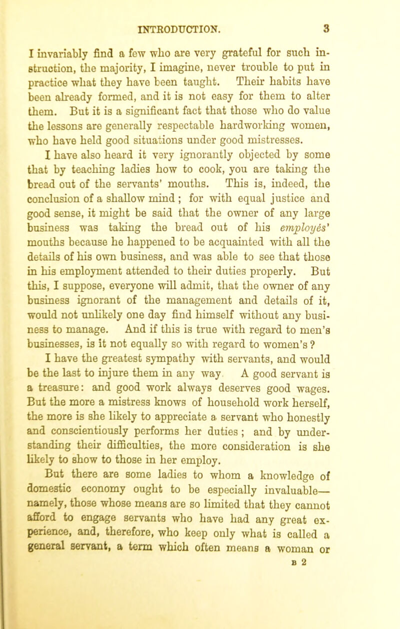 I invariably find a few who are very grateful for such in- struction, the majority, I imagine, never trouble to put in practice what they have been taught. Their habits have been already formed, and it is not easy for them to alter them. But it is a significant fact that those who do value the lessons are generally respectable hardworking women, who have held good situations under good mistresses. X have also heard it very ignorantly objected by some that by teaching ladies how to cook, you are taking the bread out of the servants’ mouths. This is, indeed, the conclusion of a shallow mind ; for with equal justice and good sense, it might be said that the owner of any large business was taking the bread out of his employ6s’ mouths because he happened to be acquainted with all the details of his own business, and was able to see that those in his employment attended to their duties properly. But this, I suppose, everyone will admit, that the owner of any business ignorant of the management and details of it, would not unlikely one day find himself without any busi- ness to manage. And if this is true with regard to men’s businesses, is it not equally so with regard to women’s ? I have the greatest sympathy with servants, and would be the last to injure them in any way A good servant is a treasure: and good work always deserves good wages. But the more a mistress knows of household work herself, the more is she likely to appreciate a servant who honestly and conscientiously performs her duties ; and by under- standing their difficulties, the more consideration is she likely to show to those in her employ. But there are some ladies to whom a knowledge of domestic economy ought to be especially invaluable— namely, those whose means are so limited that they cannot afford to engage servants who have had any great ex- perience, and, therefore, who keep only what is called a general servant, a term which often means a woman or