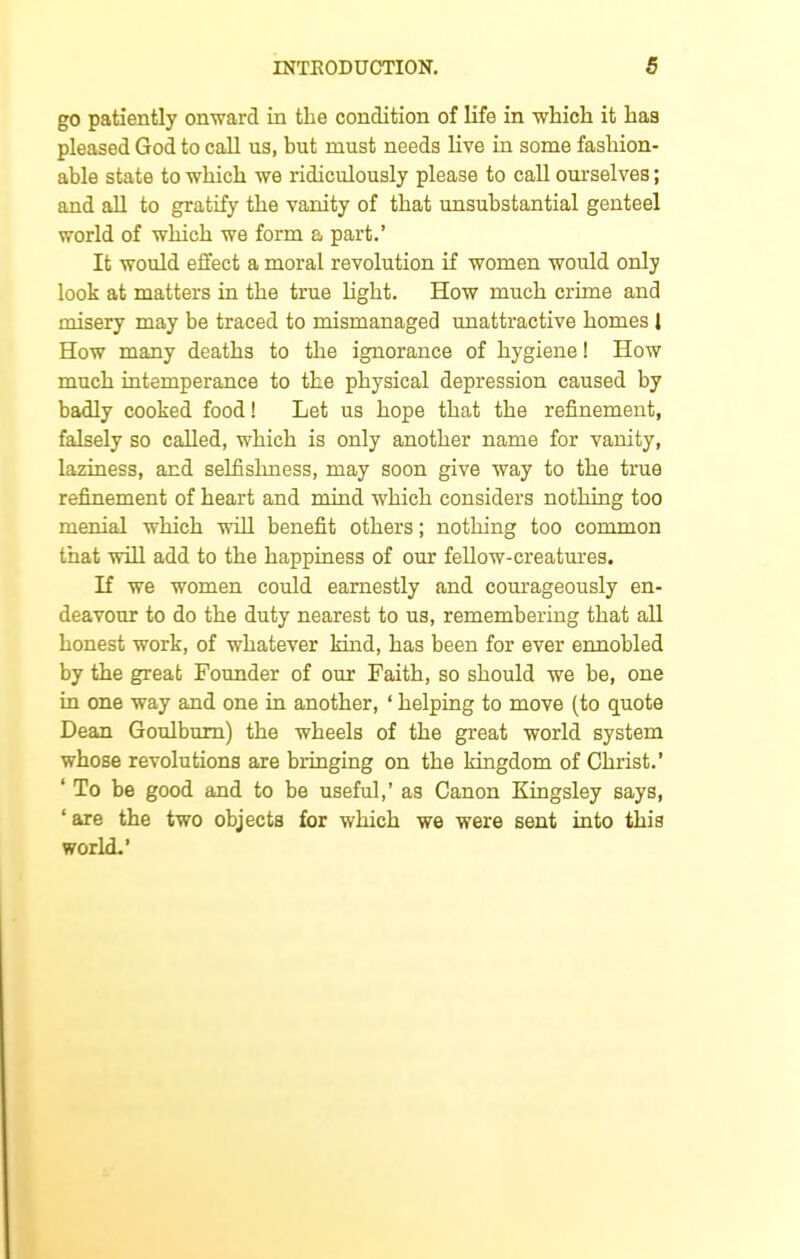 go patiently onward in the condition of life in which it has pleased God to call us, but must needs live in some fashion- able state to which we ridiculously please to call ourselves; and all to gratify the vanity of that unsubstantial genteel world of which we form a part.’ It would effect a moral revolution if women would only look at matters in the true light. How much crime and misery may be traced to mismanaged unattractive homes 1 How many deaths to the ignorance of hygiene! How much intemperance to the physical depression caused by badly cooked food! Let us hope that the refinement, falsely so called, which is only another name for vanity, laziness, and selfishness, may soon give way to the true refinement of heart and mind which considers nothing too menial which will benefit others; nothing too common that will add to the happiness of our fellow-creatures. If we women could earnestly and courageously en- deavour to do the duty nearest to us, remembering that all honest work, of whatever kind, has been for ever ennobled by the great Founder of our Faith, so should we be, one in one way and one in another, ‘ helping to move (to quote Dean Goulbum) the wheels of the great world system whose revolutions are bringing on the kingdom of Christ.’ ‘ To be good and to be useful,’ as Canon Kingsley says, ‘ are the two objects for which we were sent into this world.’