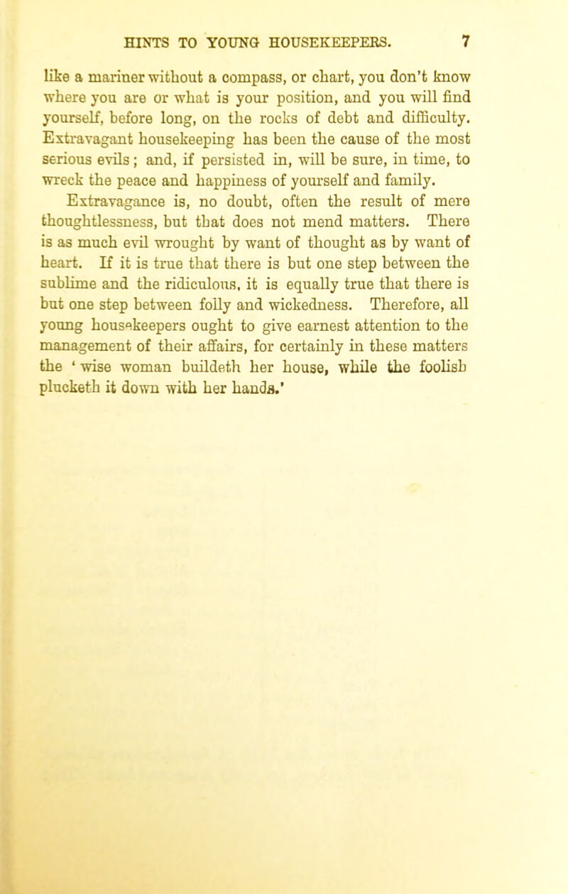 like a mariner without a compass, or chart, you don’t know where you are or what is your position, and you will find yourself, before long, on the rocks of debt and difficulty. Extravagant housekeeping has been the cause of the most serious evils; and, if persisted in, will be sure, in time, to wreck the peace and happiness of yourself and family. Extravagance is, no doubt, often the result of mere thoughtlessness, but that does not mend matters. There is as much evil wrought by want of thought as by want of heart. If it is true that there is but one step between the sublime and the ridiculous, it is equally true that there is but one step between folly and wickedness. Therefore, all young housekeepers ought to give earnest attention to the management of their affairs, for certainly in these matters the ‘ wise woman buildeth her house, while the foolish plucketh it down with her hands. ’