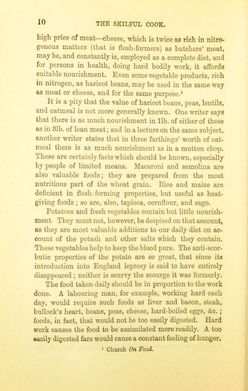 high price of meat—cheese, which is twice as rich in nitro- genous matters (that is flesh-formers) as butchers’ meat, may be, and constantly is, employed as a complete diet, and for persons in health, doing hard bodily work, it affords suitable nourishment. Even some vegetable products, rich in nitrogen, as haricot beans, may be used in the same way as meat or cheese, and for the same purpose.1 It is a pity that the value of haricot beans, peas, lentils, and oatmeal is not more generally known. One writer says that there is as much nourishment in lib. of either of these as in 31b. of lean meat; and in a lecture on the same subject, another writer states that in three farthings’ worth of oat- meal there is as much nourishment as in a mutton chop. These are certainly facts which should be known, especially by people of limited means. Macaroni and semolina are also valuable foods; they are prepared from the most nutritious part of the wheat grain. Eice and maize are deficient in flesh-forming properties, but useful as heat- giving foods ; so are, also, tapioca, cornflour, and sago. Potatoes and fresh vegetables contain but little nourish- ment. They must not, however, be despised on that account, as they are most valuable additions to our daily diet on ac- count of the potash and other salts which they contain. These vegetables help to keep the blood pure. The anti-scor- butic properties of the potato are so great, that since its introduction into England leprosy is said to have entirely disappeared ; neither is scurvy the scourge it was formerly. The food taken daily should be in proportion to the work done. A labouring man, for example, working hard each day, would require such foods as liver and bacon, steak, bullock’s heart, beans, peas, cheese, hard-boiled eggs, &c.; foods, in fact, that would not be too easily digested. Hard work causes the food to be assimilated more readily. A too easily digested fare would cause a constant feeling of hunger. 1 Church On Food.