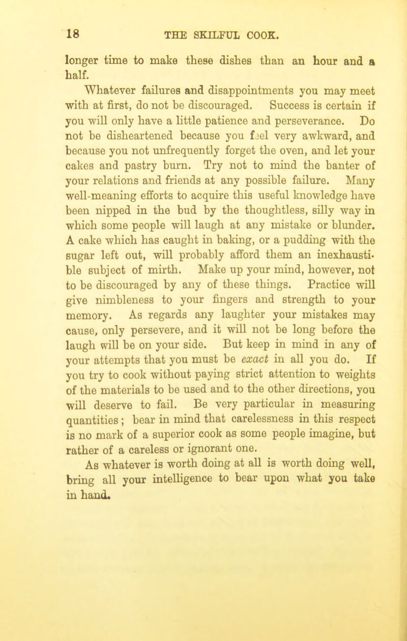 longer time to make these dishes than an hour and a half. Whatever failures and disappointments you may meet with at first, do not be discouraged. Success is certain if you will only have a little patience and perseverance. Do not be disheartened because you feel very awkward, and because you not unfrequently forget the oven, and let your cakes and pastry burn. Try not to mind the banter of your relations and friends at any possible failure. Many well-meaning efforts to acquire this useful knowledge have been nipped in the bud by the thoughtless, silly way in which some people will laugh at any mistake or blunder. A cake which has caught in baking, or a pudding with the sugar left out, will probably afford them an inexhausti- ble subject of mirth. Make up your mind, however, not to be discouraged by any of these things. Practice will give nimbleness to your fingers and strength to your memory. As regards any laughter your mistakes may cause, only persevere, and it will not be long before the laugh will he on your side. But keep in mind in any of your attempts that you must be exact in all you do. If you try to cook without paying strict attention to weights of the materials to be used and to the other directions, you will deserve to fail. Be very particular in measuring quantities ; bear in mind that carelessness in this respect is no mark of a superior cook as some people imagine, but rather of a careless or ignorant one. As whatever is worth doing at all is worth doing well, bring all your intelligence to bear upon what you take in hand.
