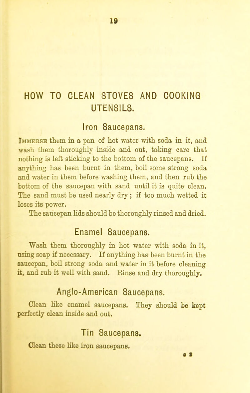 HOW TO CLEAN STOVES AND COOKING UTENSILS. Iron Saucepans. Immerse them in a pan of hot water with soda in it, and wash them thoroughly inside and out, taking care that nothing is left sticking to the bottom of the saucepans. If anything has been burnt in them, boil some strong soda and water in them before washing them, and then rub the bottom of the saucepan with sand until it is quite clean. The sand must be used nearly dry ; if too much wetted it loses its power. The saucepan lids should be thoroughly rinsed and dried. Enamel Saucepans. Wash them thoroughly in hot water with soda in it, using soap if necessary. If anything has been burnt in the Baucepan, boil strong soda and water in it before cleaning it, and rub it well with sand. Rinse and dry thoroughly. Anglo-American Saucepans. Clean like enamel saucepans. They should be kept perfectly clean inside and out. Tin Saucepans. Clean these like iron saucepans. « a