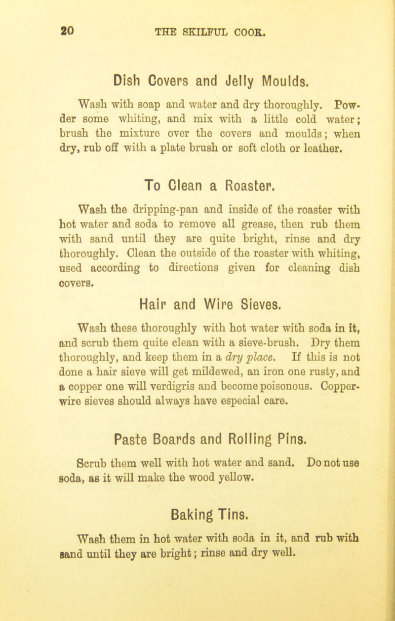 Dish Covers and Jelly Moulds. Wash with soap and water and dry thoroughly. Pow- der some whiting, and mix with a little cold water; brush the mixture over the covers and moulds; when dry, rub off with a plate brush or soft cloth or leather. To Clean a Roaster. Wash the dripping-pan and inside of the roaster with hot water and soda to remove all grease, then rub them with sand until they are quite bright, rinse and dry thoroughly. Clean the outside of the roaster with whiting, used according to directions given for cleaning dish covers. Hair and Wire Sieves. Wash these thoroughly with hot water with soda in it, and scrub them quite clean with a sieve-brush. Dry them thoroughly, and keep them in a dry place. If this is not done a hah’ sieve will get mildewed, an iron one rusty, and a copper one will verdigris and become poisonous. Copper- wire sieves should always have especial care. Paste Boards and Rolling Pins. Scrub them well with hot water and sand. Do not use soda, as it will make the wood yellow. Baking Tins. Wash them in hot water with soda in it, and rub with sand until they are bright; rinse and dry well.