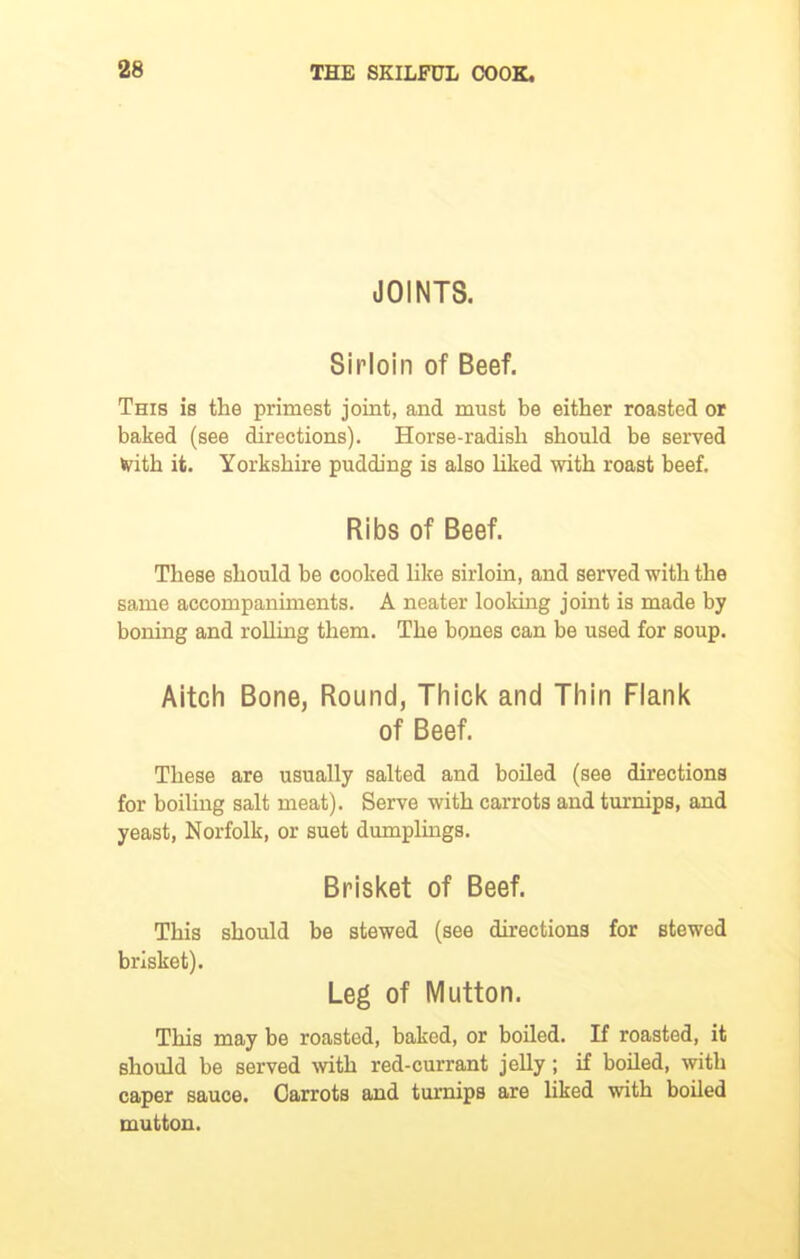 JOINTS. Sirloin of Beef. This is the primest joint, and must be either roasted or baked (see directions). Horse-radish should be served frith it. Yorkshire pudding is also liked with roast beef. Ribs of Beef. These should be cooked like sirloin, and served with the same accompaniments. A neater looking joint is made by boning and rolling them. The bones can be used for soup. Aitch Bone, Round, Thick and Thin Flank of Beef. These are usually salted and boiled (see directions for boiling salt meat). Serve with carrots and turnips, and yeast, Norfolk, or suet dumplings. Brisket of Beef. This should be stewed (see directions for stewed brisket). Leg of Mutton. This may be roasted, baked, or boiled. If roasted, it should be served with red-currant jelly; if boiled, with caper sauce. Carrots and turnips are liked with boiled mutton.