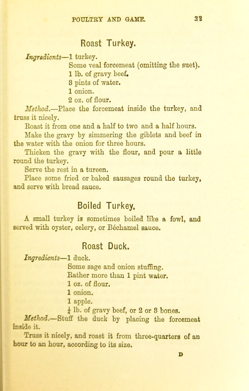 Roast Turkey. Ingredients—1 turkey. Some veal forcemeat (omitting tlie suet). 1 lb. of gravy beef. 8 pints of water. 1 onion. 2 oz. of flour. Method.—Place the forcemeat inside the turkey, and truss it nicely. Roast it from one and a half to two and a half hours. Make the gravy by simmering the giblets and beef in the water with the onion for three horns. Thicken the gravy with the flour, and pour a little round the turkey. Serve the rest in a tureen. Place some fried or baked sausages round the turkey, and serve with bread sauce. Boiled Turkey. A small turkey is sometimes boiled like a fowl, and served with oyster, celery, or Bechamel sauce. Roast Duck. Ingredients—1 duck. Some sage and onion stuffing. Rather more than 1 pint water. 1 oz. of flour. 1 onion. 1 apple. i lb. of gravy beef, or 2 or 8 bones. Method.—Stuff the duck by placing the forcemeat inside it. Truss it nicely, and roast it from three-quarters of an hour to an hour, according to its size. D