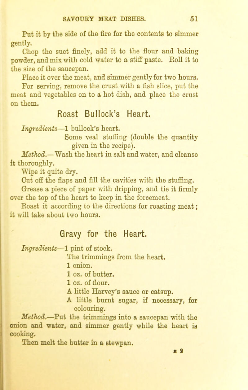 Put it by the side of the fire for the contents to simmer gently. Chop the suet finely, add it to the flour and baking powder, and mix with cold water to a stiff paste. Poll it to the size of the saucepan. Place it over the meat, and simmer gently for two hours. For serving, remove the crust with a fish slice, put the meat and vegetables on to a hot dish, and place the crust on them. Roast Bullock’s Heart. Ingredients—1 bullock’s heart. Some veal stuffing (double the quantity given in the recipe). Method.—Wash the heart in salt and water, and cleanse it thoroughly. Wipe it quite dry. Cut off the flaps and fill the cavities with the stuffing. Grease a piece of paper with dripping, and tie it firmly over the top of the heart to keep in the forcemeat. Eoast it according to the directions for roasting meat; it will take about two hours. Gravy for the Heart. Ingredients—1 pint of stock. The trimmings from the heart. 1 onion. 1 oz. of butter. 1 oz. of flour. A little Harvey’s sauce or catsup. A little burnt sugar, if necessary, for colouring. Method.—Put the trimmings into a saucepan with the onion and water, and simmer gently while the heart is cooking. Then melt the butter in a Btewpan.