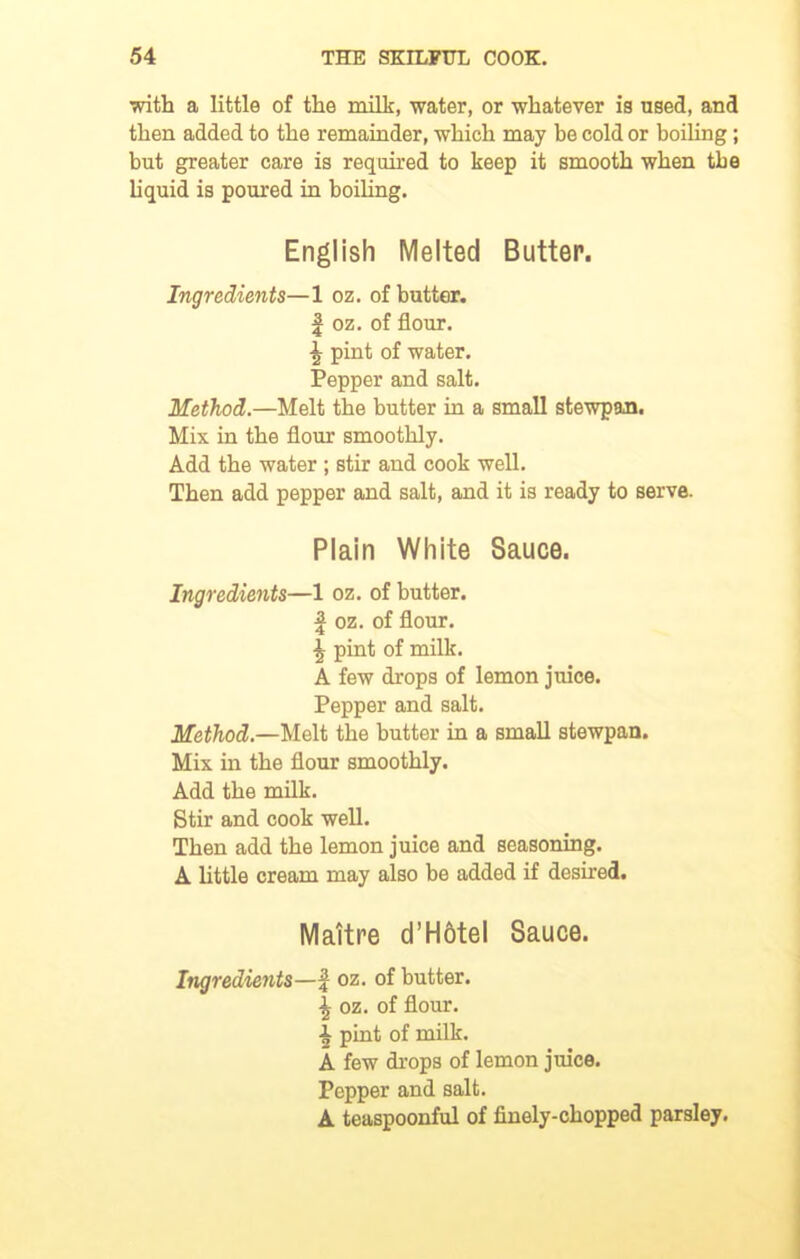 with a little of the milk, water, or whatever is used, and then added to the remainder, which may be cold or boiling; but greater care is required to keep it smooth when the liquid is poured in boiling. English Melted Butter. Ingredients—1 oz. of butter. | oz. of flour. \ pint of water. Pepper and salt. Method.—Melt the butter in a small stewpan. Mix in the flour smoothly. Add the water ; stir and cook well. Then add pepper and salt, and it is ready to serve. Plain White Sauce. Ingredients—1 oz. of butter. | oz. of flour. \ pint of milk. A few drops of lemon juice. Pepper and salt. Method.—Melt the butter in a small stewpan. Mix in the flour smoothly. Add the milk. Stir and cook well. Then add the lemon juice and seasoning. A little cream may also be added if desired. Mattre d’Hotel Sauce. Ingredients—f oz. of butter. \ oz. of flour. \ pint of milk. A few drops of lemon juice. Pepper and salt. A teaspoonful of finely-chopped parsley.