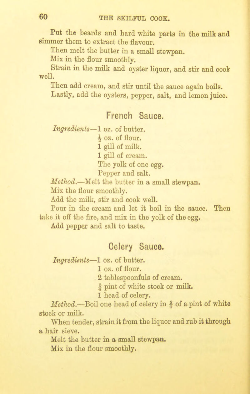 Put the beards and hard white parts in the milk and simmer them to extract the flavour. Then melt the butter in a small stewpan. Mix in the flour smoothly. Strain in the milk and oyster liquor, and stir and cook well. Then add cream, and stir until the sauce again boils. Lastly, add the oysters, pepper, salt, and lemon juice. French Sauce. Ingredients—1 oz. of butter. \ oz. of flour. 1 gill of milk. 1 gill of cream. The yolk of one egg. Popper and salt. Method.—Melt the butter in a small stewpan. Mix the flour smoothly. Add the milk, stir and cook well. Pour in the cream and let it boil in the sauce. Then take it off the fire, and mix in the yolk of the egg. Add pepper and salt to taste. Celery Sauca. Ingredients—1 oz. of butter. 1 oz. of flour. 2 tablespoonfuls of cream. | pint of white stock or milk. 1 head of celery. Method.—Boil one head of celery in f of a pint of white stock or milk. When tender, strain it from the liquor and rub it through a hair sieve. Melt the butter in a small stewpan. Mix in the flour smoothly.