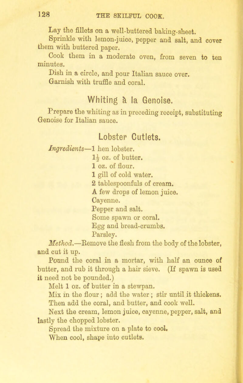 Lay the fillets on a well-buttered baking-sbeet. Sprinkle with lemon-juice, pepper and salt, and cover them with buttered paper. Cook them in a moderate oven, from seven to ten minutes. Dish in a circle, and pour Italian sauce over. Garnish with truffle and coral. Whiting k la Genoise. Prepare the whiting as in preceding receipt, substituting Genoise for Italian sauce. Lobster Cutlets. Ingredients—1 hen lobster. 1^ oz. of butter. 1 oz. of flour. 1 gill of cold water. 2 tablespoonfuls of cream. A few drops of lemon juice. Cayenne. Pepper and salt. Some spawn or coral. Egg and bread-crumbs. Parsley. Method.—Eemove the flesh from the body of the lobster, and cut it up. Pound the coral in a mortar, with half an ounce of butter, and rub it through a hair sieve. (If spawn is used it need not be pounded.) Melt 1 oz. of butter in a stewpan. Mix in the flour; add the water; stir until it thickens. Then add the coral, and butter, and cook well. Next the cream, lemon juice, cayenne, pepper, salt, and lastly the chopped lobster. Spread the mixture on a plate to cool. When cool, shape iuto cutlets.