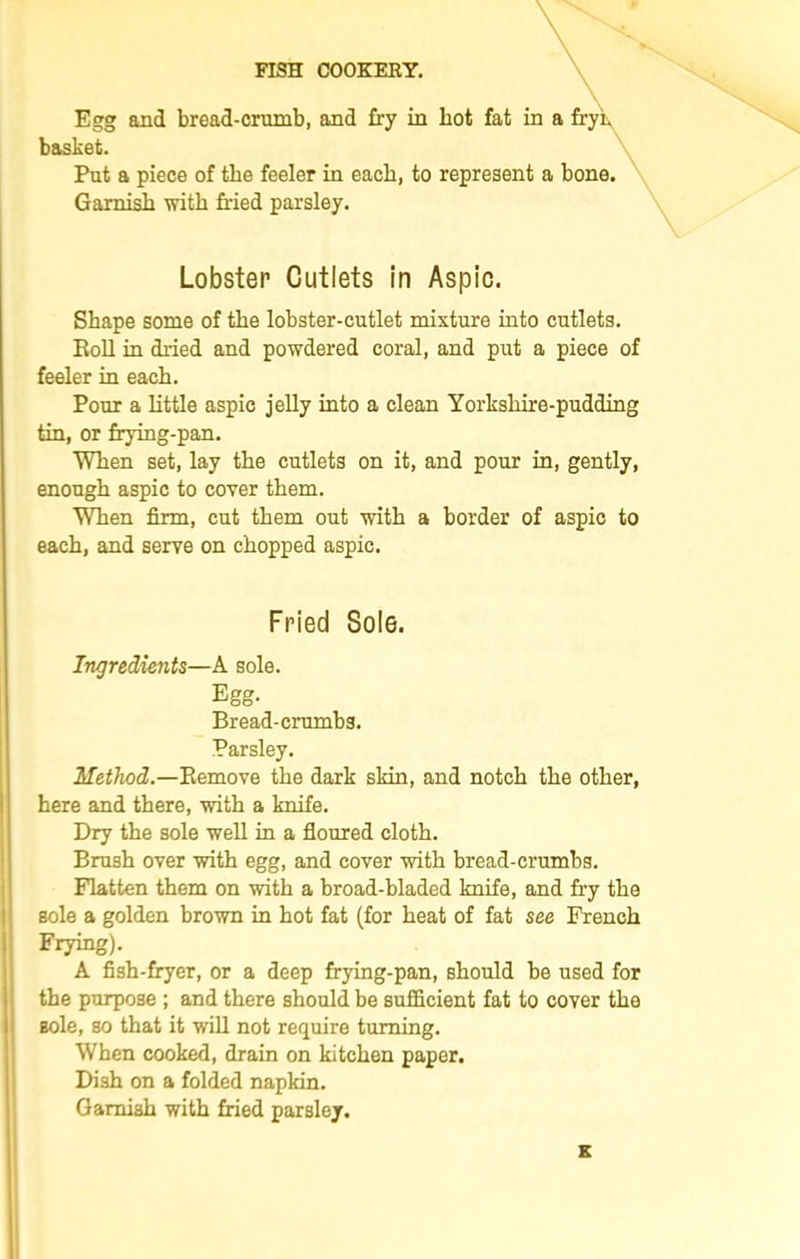 Egg and bread-crumb, and fry in hot fat in a fryL basket. Put a piece of the feeler in each, to represent a bone. Garnish with fried parsley. Shape some of the lobster-cutlet mixture into cutlets. Roll in dried and powdered coral, and put a piece of feeler in each. Pour a little aspic jelly into a clean Yorkshire-pudding tin, or frying-pan. When set, lay the cutlets on it, and pour in, gently, enough aspic to cover them. When firm, cut them out with a border of aspic to each, and serve on chopped aspic. Method.—Remove the dark skin, and notch the other, here and there, with a knife. Dry the sole well in a floured cloth. Brush over with egg, and cover with bread-crumbs. Flatten them on with a broad-bladed knife, and fry the sole a golden brown in hot fat (for heat of fat see French Frying). A fish-fryer, or a deep frying-pan, should be used for the purpose ; and there should be sufficient fat to cover the sole, so that it will not require turning. When cooked, drain on kitchen paper. Dish on a folded napkin. Garnish with fried parsley. Lobster Cutlets in Aspic. Fried Sole. Ingredients—A sole. Egg. Bread-crumbs. Parsley.