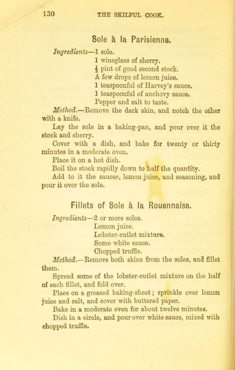 Sole k la Parisienne. Ingredients—1 sole. 1 wineglass of sherry. { pint of good second stock. A few drops of lemon juice. 1 teaspoonful of Harvey’s sauce. 1 teaspoonful of anchovy sauce. Pepper and salt to taste. Method.—Remove the dark skin, and notch the other with a knife. Lay the sole in a baking-pan, and pour over it the stock and sherry. Cover with a dish, and bake for twenty or thirty minutes in a moderate oven. Place it on a hot dish. Boil the stock rapidly down to half the quantity. Add to it the sauces, lemon juice, and seasoning, and pour it over the sole. Fillets of Sole k la Rouennaise. Ingredients—2 or more soles. Lemon juice. Lobster-cutlet mixture. Some white sauce. Chopped truffle. Method.—Remove both skins from the soles, and fillet them. Spread some of the lobster-cutlet mixture on the half of each fillet, and fold over. Place on a greased baking-sheet; sprinkle over lemon juice and salt, and cover with buttered paper. Bake in a moderate oven for about twelve minutes. Dish in a circle, and pour over white sauce, mixed with chopped truffle. I