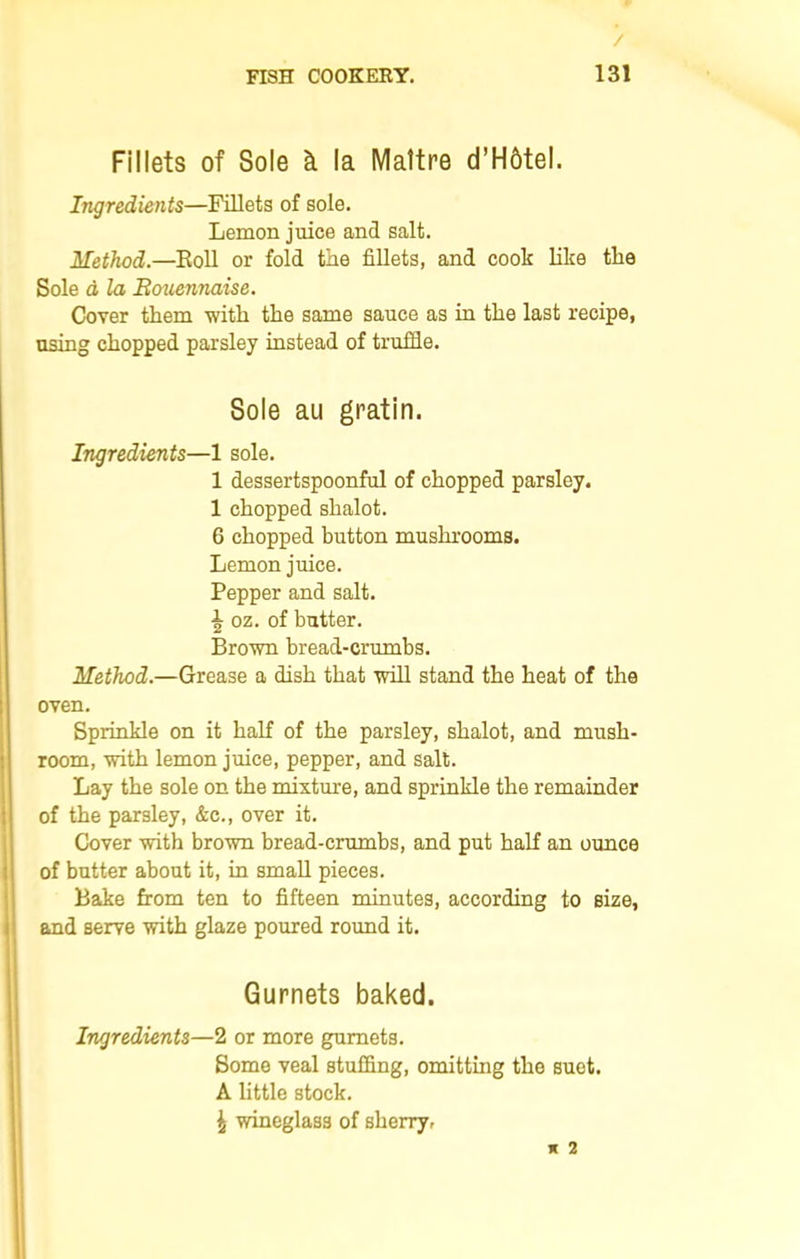 Fillets of Sole & la IVIattre d’Hbtel. Itigredients—Fillets of sole. Lemon juice and salt. Method.—Roll or fold the fillets, and cook like the Sole a la Bouennaise. Cover them with the same sauce as in the last recipe, using chopped parsley instead of truffle. Sole au gratin. Ingredients—1 sole. 1 dessertspoonful of chopped parsley. 1 chopped shalot. 6 chopped button mushrooms. Lemon juice. Pepper and salt. \ oz. of butter. Brown bread-crumbs. Method.—Grease a dish that will stand the heat of the oven. Sprinkle on it half of the parsley, shalot, and mush- room, with lemon juice, pepper, and salt. Lay the sole on the mixture, and sprinkle the remainder of the parsley, &c., over it. Cover with brown bread-crumbs, and put half an ounce of butter about it, in small pieces. Bake from ten to fifteen minutes, according to size, and serve with glaze poured round it. Gurnets baked. Ingredients—2 or more gurnets. Some veal stuffing, omitting the suet. A little stock. \ wineglass of sherry. * 2