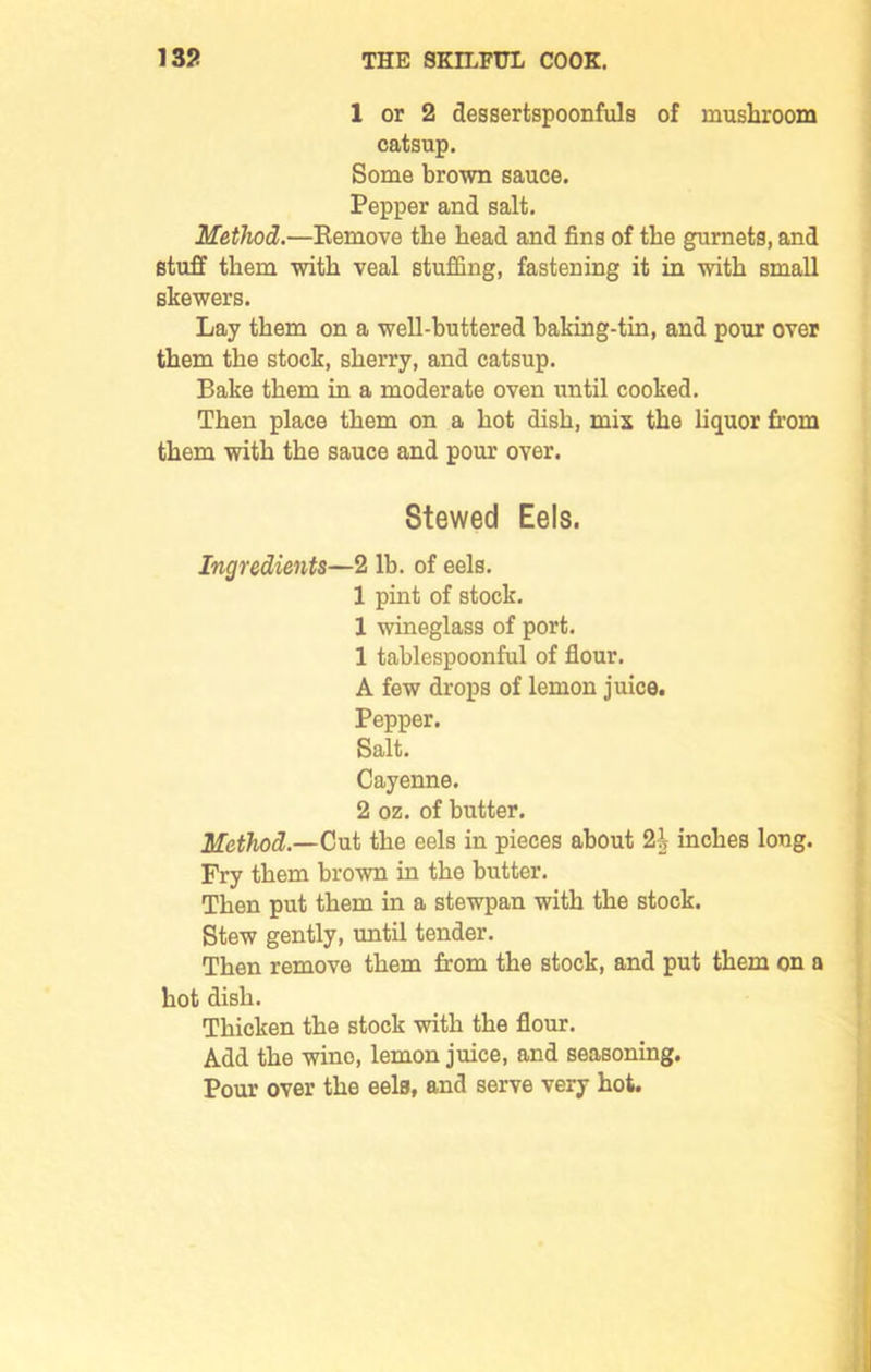 1 or 2 dessertspoonfuls of mushroom catsup. Some brown sauce. Pepper and salt. Method.—Remove the bead and fins of the gurnets, and stuff them with veal stuffing, fastening it in with small skewers. Lay them on a well-buttered baking-tin, and pour over them the stock, sherry, and catsup. Bake them in a moderate oven until cooked. Then place them on a hot dish, mis the liquor from them with the sauce and pour over. Stewed Eels. Ingredients—2 lb. of eels. 1 pint of stock. 1 wineglass of port. 1 tablespoonful of flour. A few drops of lemon juice. Pepper. Salt. Cayenne. 2 oz. of butter. Method.—Cut the eels in pieces about 2i inches long. Fry them brown in the butter. Then put them in a stewpan with the stock. Stew gently, until tender. Then remove them from the stock, and put them on a hot dish. Thicken the stock with the flour. Add the wino, lemon juice, and seasoning. Pour over the eels, and serve very hot.