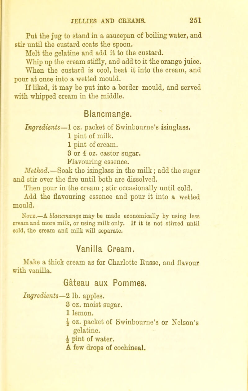 Put the jug to stand in a saucepan of boiling water, and stir until the custard coats the spoon. Melt the gelatine and add it to the custard. Whip up the cream stiffly, and add to it the orange juice. When the custard is cool, beat it into the cream, and pour at once into a wetted mould. If liked, it may be put into a border mould, and served with whipped cream in the middle. Blancmange. Ingredients—1 oz. packet of Swinbourne’s isinglass. 1 pint of milk. 1 pint of cream. 3 or 4 oz. castor sugar. Flavouring essence. Method.—Soak the isinglass in the milk; add the sugar and stir over the fire until both are dissolved. Then pour in the cream ; stir occasionally until cold. Add the flavouring essence and pour it into a wetted mould. Note.—A blancmange may be made economically by using less cream and more milk, or using milk only. If it is not stirred until cold, the cream and milk will separate. Vanilla Cream. Make a thick cream as for Charlotte Russe, and flavour with vanilla. Gateau aux Pommes. Ingredients—2 lb. apples. 3 oz. moist sugar. 1 lemon. \ oz. packet of Swinbourne’s or Nelson’s gelatine. £ pint of water. A few drops of cochineal.