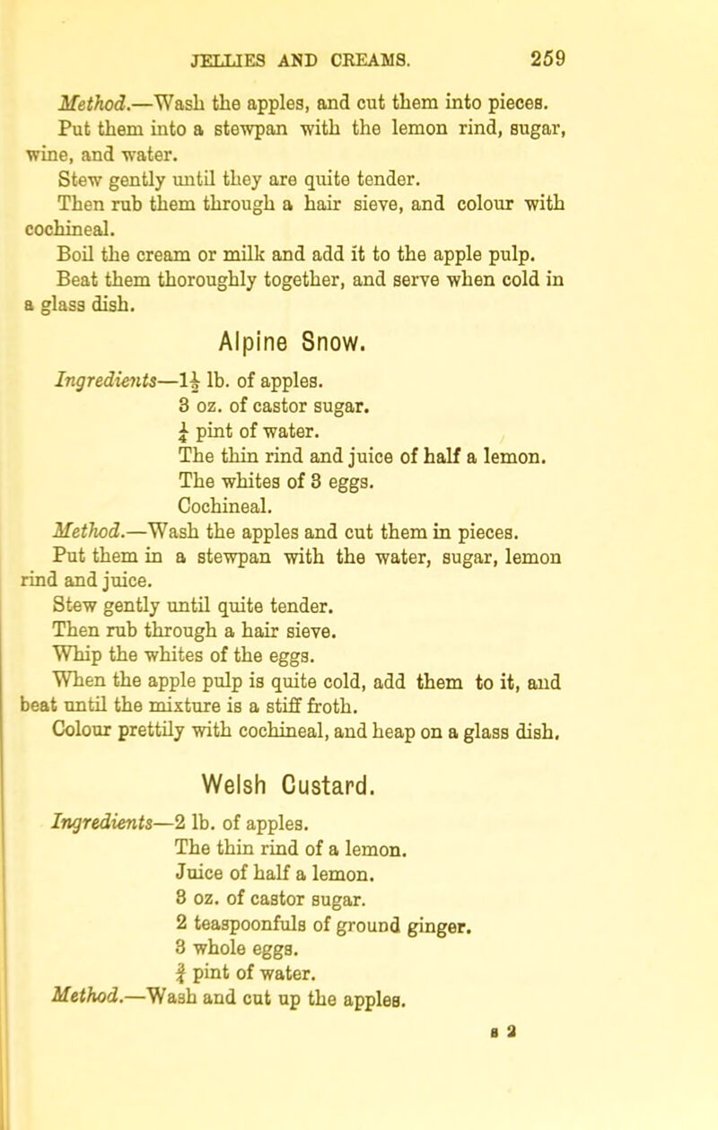 Method.—Wash the apples, and cut them into pieces. Put them into a stewpan with the lemon rind, sugar, wine, and water. Stew gently until they are quite tender. Then rub them through a hair sieve, and colour with cochineal. Boil the cream or milk and add it to the apple pulp. Beat them thoroughly together, and serve when cold in a glass dish. Alpine Snow. Ingredients—H lb. of apples. 3 oz. of castor sugar. £ pint of water. The thin rind and juice of half a lemon. The whites of 3 eggs. Cochineal. Method.—Wash the apples and cut them in pieces. Put them in a stewpan with the water, sugar, lemon rind and juice. Stew gently until quite tender. Then rub through a hair sieve. Whip the whites of the eggs. When the apple pulp is quite cold, add them to it, and beat until the mixture is a stiff froth. Colour prettily with cochineal, and heap on a glass dish, Welsh Custard. Ingredients—2 lb. of apples. The thin rind of a lemon. Juice of half a lemon. 3 oz. of castor sugar. 2 teaspoonfuls of ground ginger. 3 whole eggs. | pint of water. Method.—Wash and cut up the apples.