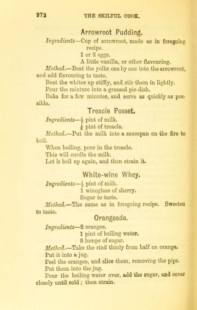 Arrowroot Pudding. Ingredients—Cup of arrowroot, made as in foregoing recipe. 1 or 2 eggs. A little vanilla, or other flavouring. Method.—Beat the yolks one by one into the arrowroot, and add flavouring to taste. Beat the whites up stiffly, and stir them in lightly. Pour the mixture into a greased pie-dish. Bake for a few minutes, and serve as quickly as pos- sible. Treacle Posset. Ingredients—\ pint of milk. £ pint of treacle. Method.—Put the milk into a saucepan on the fire to boil. When boiling, pour in the treacle. This will curdle the milk. Let it boil up again, and then strain it. White-wine Whey. Ingredients—\ pint of milk. 1 wineglass of sherry. Sugar to taste. Method.—The same as in foregoing recipe. Sweeten to taste. Orangeade. Ingredients—2 oranges. 1 pint of boiling water. 3 lumps of sugar. Method.—Take the rind thinly from half an orange. Put it into a jug. Peel the oranges, and slice them, removing the pips. Put them into the jug. Pour the boiling water over, add the sugar, and cover closely until cold ; then strain.