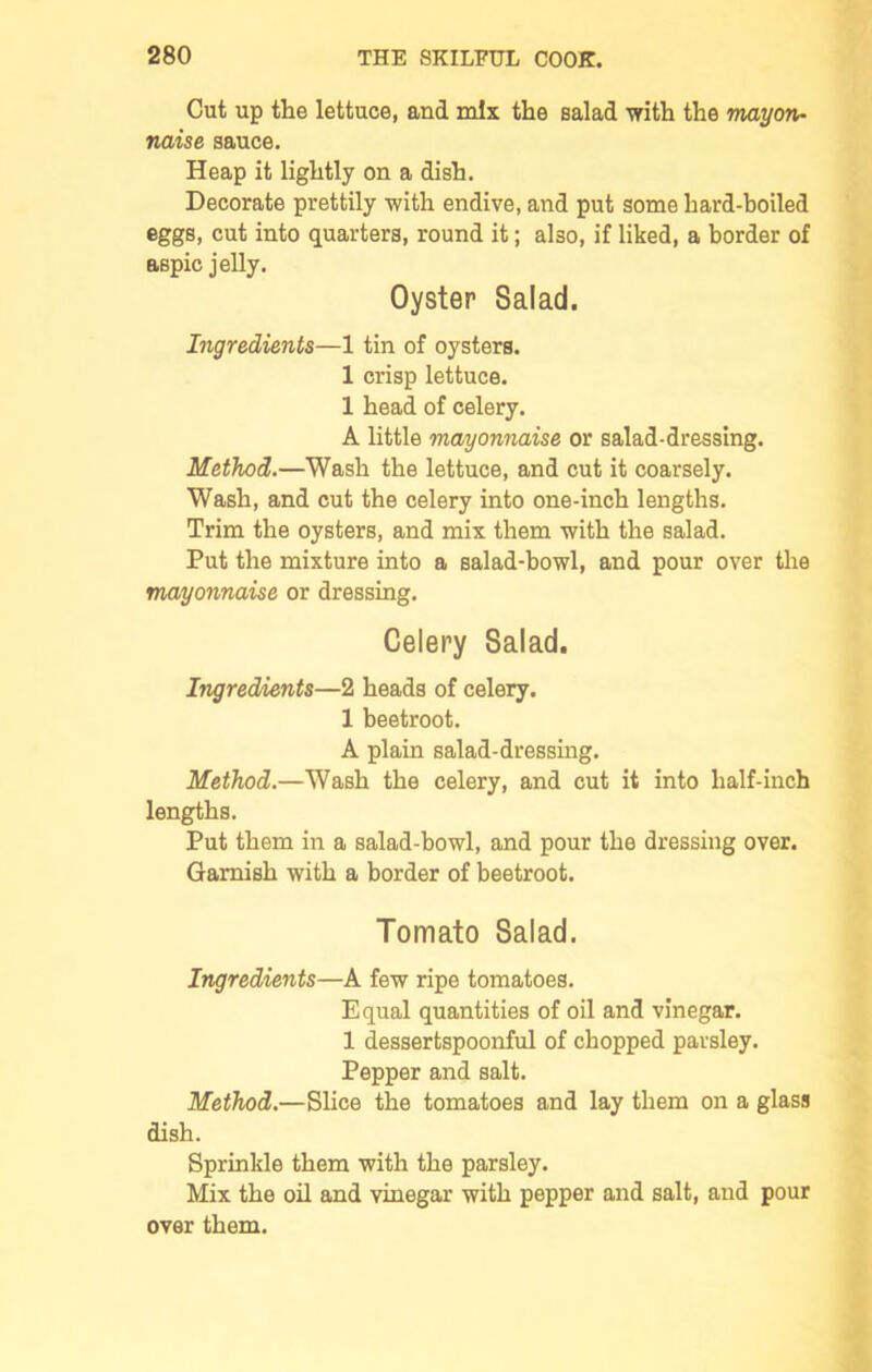 Cut up the lettuce, and mix the salad with the mayon- naise sauce. Heap it lightly on a dish. Decorate prettily with endive, and put some hard-boiled eggs, cut into quarters, round it; also, if liked, a border of aspic jelly. Oyster Salad. Ingredients—1 tin of oysters. 1 crisp lettuce. 1 head of celery. A little mayonnaise or salad-dressing. Method.—Wash the lettuce, and cut it coarsely. Wash, and cut the celery into one-inch lengths. Trim the oysters, and mix them with the salad. Put the mixture into a salad-bowl, and pour over the mayonnaise or dressing. Celery Salad. Ingredients—2 heads of celery. 1 beetroot. A plain salad-dressing. Method.—Wash the celery, and cut it into half-inch lengths. Put them in a salad-bowl, and pour the dressing over. Garnish with a border of beetroot. Tomato Salad. Ingredients—A few ripe tomatoes. Equal quantities of oil and vinegar. 1 dessertspoonful of chopped parsley. Pepper and salt. Method.—Slice the tomatoes and lay them on a glass dish. Sprinkle them with the parsley. Mix the oil and vinegar with pepper and salt, and pour over them.