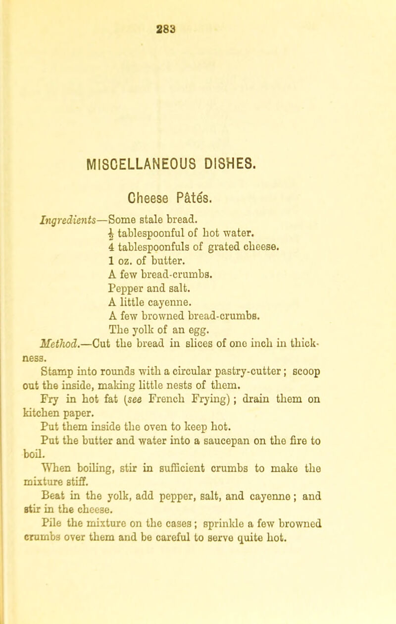 MISCELLANEOUS DISHES. Cheese Pates. Ingredients—Some stale bread. \ tablespoonful of hot water. 4 tablespoonfuls of grated cheese. 1 oz. of butter. A few bread-crumbs. Pepper and salt. A little cayenne. A few browned bread-crumbs. The yolk of an egg. Method.—Cut the bread in slices of one inch in thick- ness. Stamp into rounds with a circular pastry-cutter; scoop out the inside, making little nests of them. Fry in hot fat [see French Frying); drain them on kitchen paper. Put them inside the oven to keep hot. Put the butter and water into a saucepan on the fire to boil. When boiling, stir in sufficient crumbs to make the mixture stiff. Beat in the yolk, add pepper, salt, and cayenne; and stir in the cheese. Pile the mixture on the cases; sprinkle a few browned crumbs over them and be careful to serve quite hot.