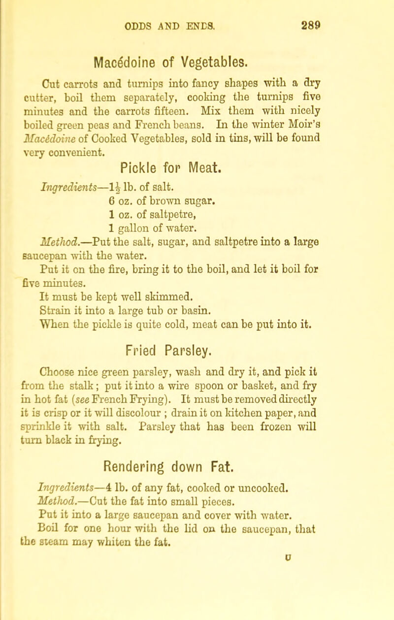 Macedoine of Vegetables. Cut carrots and turnips into fancy shapes with a dry cutter, boil them separately, cooking the turnips five minutes and the carrots fifteen. Mix them with nicely boiled green peas and French beans. In the winter Moir’s Macedoine of Cooked Vegetables, sold in tins, will be found very convenient. Pickle for Meat. Ingredients—H lb. of salt. 6 02. of brown sugar. 1 oz. of saltpetre, 1 gallon of water. Method.—Put the salt, sugar, and saltpetre into a large saucepan with the water. Put it on the fire, bring it to the boil, and let it boil for five minutes. It must be kept well slammed. Strain it into a large tub or basin. When the pickle is quite cold, meat can be put into it. Fried Parsley. Choose nice green parsley, wash and dry it, and pick it from the stalk; put it into a wire spoon or basket, and fry in hot fat (see French Frying). It must be removed directly it is crisp or it will discolour ; drain it on kitchen paper, and sprinkle it with salt. Parsley that has been frozen will turn black in frying. Rendering down Fat. Ingredients—4 lb. of any fat, cooked or uncooked. Method.—Cut the fat into small pieces. Put it into a large saucepan and cover with water. Boil for one hour with the lid on the saucepan, that the steam may whiten the fat. u