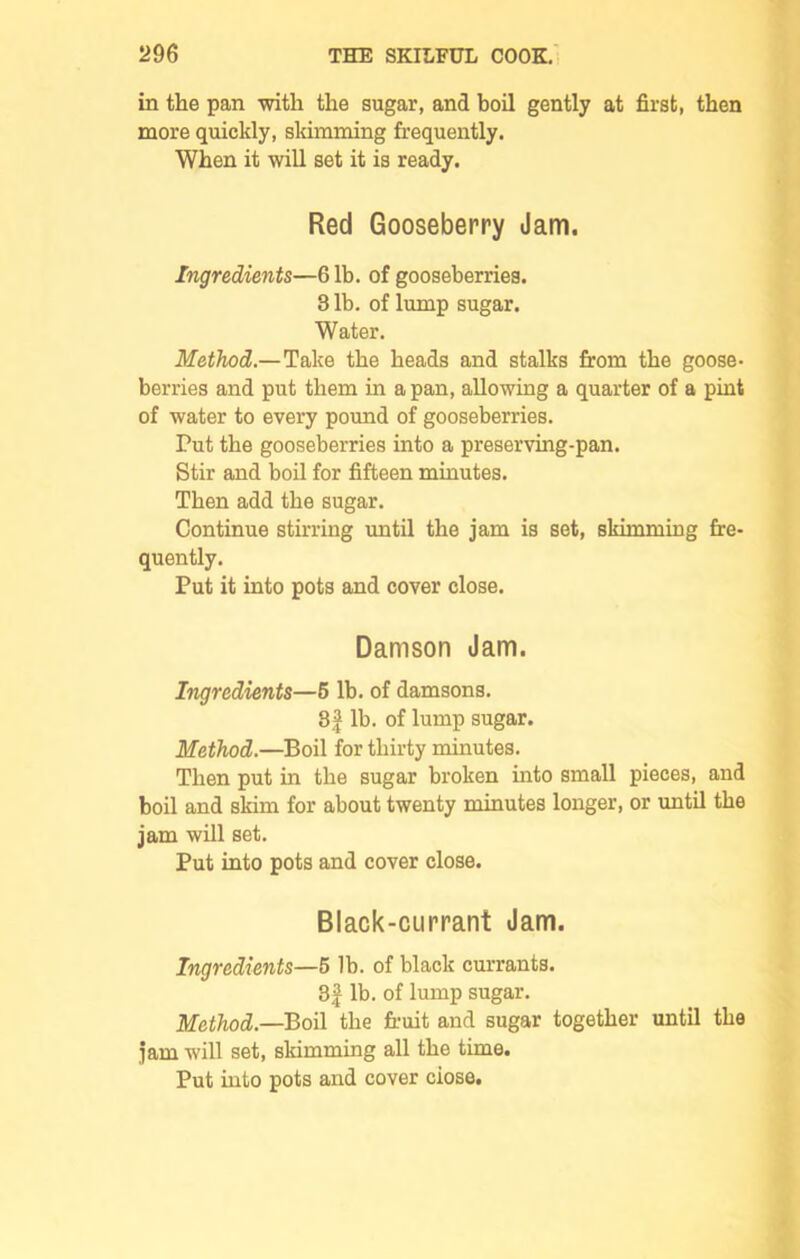 in the pan with the sugar, and boil gently at first, then more quickly, skimming frequently. When it will set it is ready. Red Gooseberry Jam. Ingredients—61b. of gooseberries. 3 lb. of lump sugar. Water. Method.—Take the heads and stalks from the goose- berries and put them in a pan, allowing a quarter of a pint of water to every pound of gooseberries. Put the gooseberries into a preserving-pan. Stir and boil for fifteen minutes. Then add the sugar. Continue stirring until the jam is set, skimming fre- quently. Put it into pots and cover close. Damson Jam. Ingredients—6 lb. of damsons. 8f lb. of lump sugar. Method.—Boil for thirty minutes. Then put in the sugar broken into small pieces, and boil and skim for about twenty minutes longer, or until the jam will set. Put into pots and cover close. Black-currant Jam. Ingredients—5 lb. of black currants. 3f lb. of lump sugar. Method.—Boil the fruit and sugar together until the jam will set, skimming all the time. Put into pots and cover ciose.