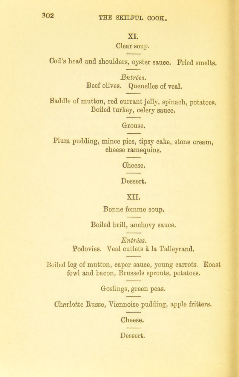 XI. Clear soup. Cod s head and shoulders, oyster sauce. Fried smelts. Entries. Beef olives. Quenelles of veal. Saddle of mutton, red currant jelly, spinach, potatoes. Boiled turkey, celery sauce. Grouse. Plum pudding, mince pies, tipsy cake, stone cream, cheese ramequins. Cheese. Dessert. XII. Bonne femme soup. Boiled brill, anchovy sauce. Entries. Podovies. Yeal cutlets & la Talleyrand. Boiled leg of mutton, caper sauce, young carrots. Boast fowl and bacon, Brussels sprouts, potatoes. Goslings, green peas. Charlotte Eusse, Yiennoise pudding, apple fritters. Cheese.