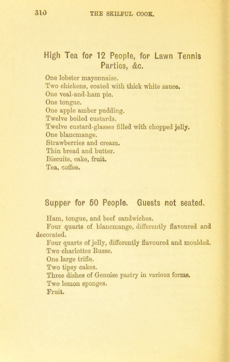 High Tea for 12 People, for Lawn Tennis Parties, &c. One lobster mayonnaise. Two chickens, coated with thick white sauce. One veal-and-ham pie. One tongue. One apple amber pudding. Twelve boiled custards. Twelve custard-glasses filled with chopped jelly. One blancmange. Strawberries and cream. Thin bread and butter. Biscuits, cake, fruit. Tea, coffee. Supper for 60 People. Guests not seated. Ham, tongue, and beef sandwiches. Four quarts of blancmange, differently flavoured and decorated. Four quarts of jelly, differently flavoured and moulded. Two charlottes Russe. One large trifle. Two tipsy cakes. Three dishes of Genoise pastry in various forms. Two lemon sponges.