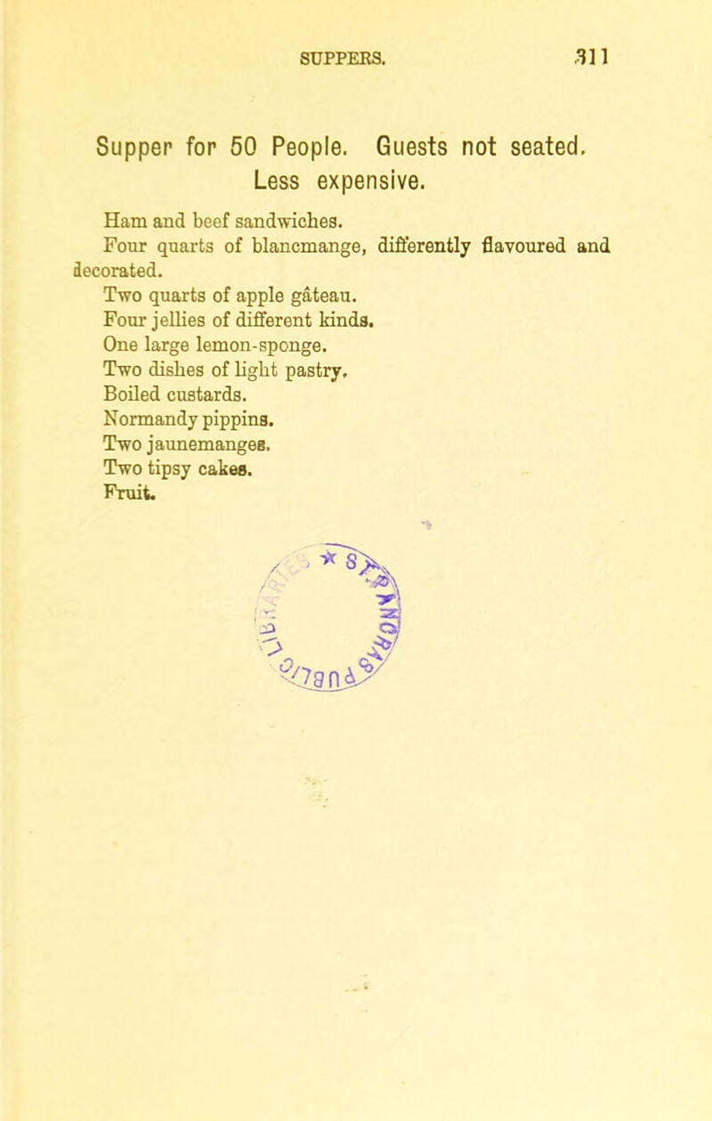 Supper for 50 People. Guests not seated. Less expensive. Ham and beef sandwiches. Four quarts of blancmange, differently flavoured and decorated. Two quarts of apple gateau. Four jellies of different kinds. One large lemon-sponge. Two dishes of light pastry. Boiled custards. Normandy pippins. Two jaunemanges. Two tipsy cakes.