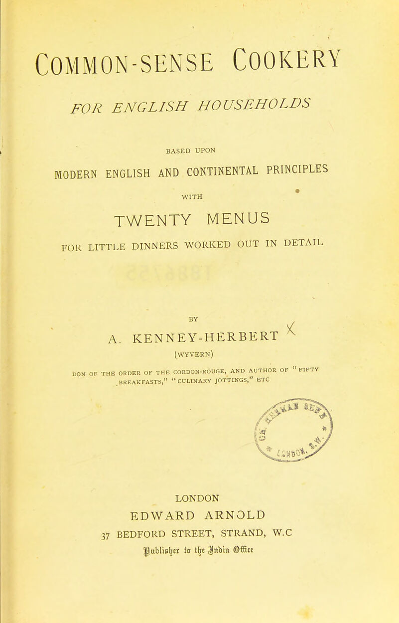 FOR ENGLISH HOUSEHOLDS BASED UPON MODERN ENGLISH AND CONTINENTAL PRINCIPLES WITH TWENTY MENUS FOR LITTLE DINNERS WORKED OUT IN DETAIL A. KENNEY-HERBERT ^ (wyvern) DON OF THE ORDER OF THE CORDON-ROUGE, AND AUTHOR OF “ FIFTY BREAKFASTS,” “CULINARY JOTTINGS,” ETC LONDON EDWARD ARNOLD 37 BEDFORD STREET, STRAND, W.C lJublisIjcr lo ll^c |n:but ®fStc