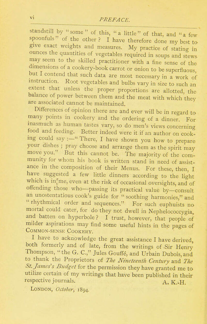 standstill by “some” of this, “a little” of that, and “a few spoonfuls” of the other ? I have therefore done my best to give exact weights and measures. My practice of stating in ounces the quantities of vegetables required in soups and stews may seem to the skilled practitioner with a fine sense of the dimensions of a cookery-book carrot or onion to be superfluous but I contend that such data are most necessary in a work of instruction. Root vegetables and bulbs vary in size to such an extent that unless the proper proportions are allotted, the balance of power between them and the meat with which they are associated cannot be maintained. Dilferences of opinion there are and ever will be in regard to many points in cookery and the ordering of a dinner. For inasmuch as human tastes vary, so do men’s views concerning food and feeding. Better indeed were it if an author on coolc^ ing could say ; “ There, I have shown you how to prepare your dishes ; pray choose and arrange them as the spirit may move you. But this cannot be. The majority of the com- munity for whom his book is written stand in need of assist- ance in the composition of their Menus. For these, then, I have suggested a few little dinners according to the light which is in^me, even at the risk of occasional oversights, and of offending those who—passing its practical value by—consult an unostentatious cook’s guide for “ soothing harmonies,” and rhythmical order and sequences.” For such euphuists no moi tal could cater, for do they not dwell in Nephelococcygia^ and batten on hyperbole ? I trust, however, that people of milder aspirations may find some useful hints in the pages of Common-sense Cookery. I have to acknowledge the great assistance I have derived, both formerly and of late, from the writings of .Sir Henry Thompson, “ the G. C.,” Jules Gouffd, and Urbain Dubois, and to thaiiK the Pioprietors of The Nineteenth Century and The St. Janies's Budget for the permission they have granted me tcv utilize certain of my writings that have been published in their respective journals. A. K-H London, October, 1894.