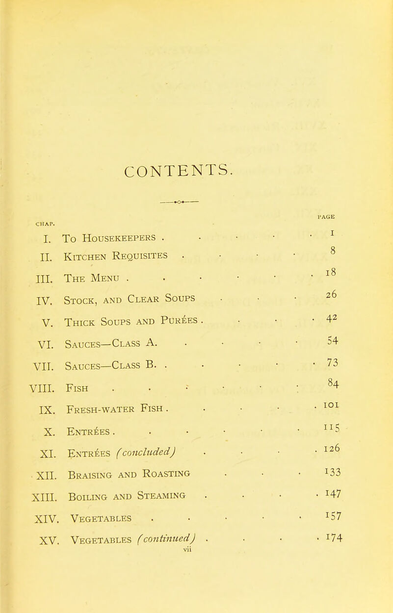 CONTENTS. CHAP. I. To Housekeepers . I II. Kitchen Requisites 8 III. The Menu . . • • . i8 IV. Stock, and Clear Soups 26 V. Thick Soups and Purees . • 42 VI. Sauces—Class A. . • • 54 VII. Sauces—Class B. . . 73 VIII. Fish . • • • ' : ^4 IX. Fresh-water Fish . . lOI X. ENTRi;ES . • • • 115 XL Entr^ies (concluded) . 126 XII. Braising and Roasting 133 XIII. Boiling and Steaming . 147 XIV. Vegetables 157 XV. Vegetables (continued) . • 174