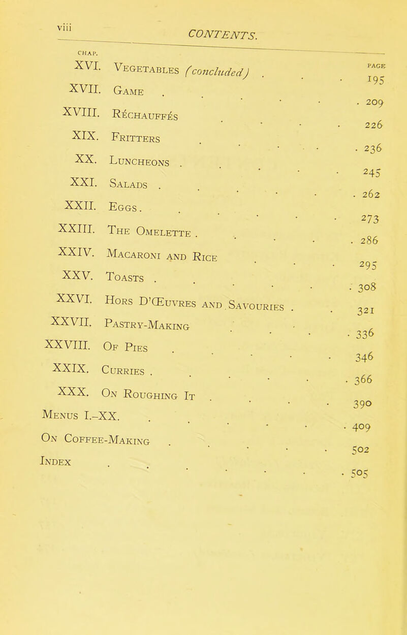 CONTENTS. CHAP. XVI. Vegetables (concluded) XVII. Game XVIII. R^chauff^s XIX. Fritters XX. Luncheons XXI. Salads . XXII. Eggs . XXIII. The Omelette XXIV. Macaroni and Rice XXV. Toasts . XXVI. Hors D’CEuvres and , Savouries XXVII. Pastry-Making XXVIII. Of Pies XXIX. Curries . XXX. On Roughing It Menus I.-XX. On Coffee-Making Index PAGE 195 . 209 226 • 236 245 . 262 273 . 286 295 • 30S 321 • 336 346 . 366 390 409 502