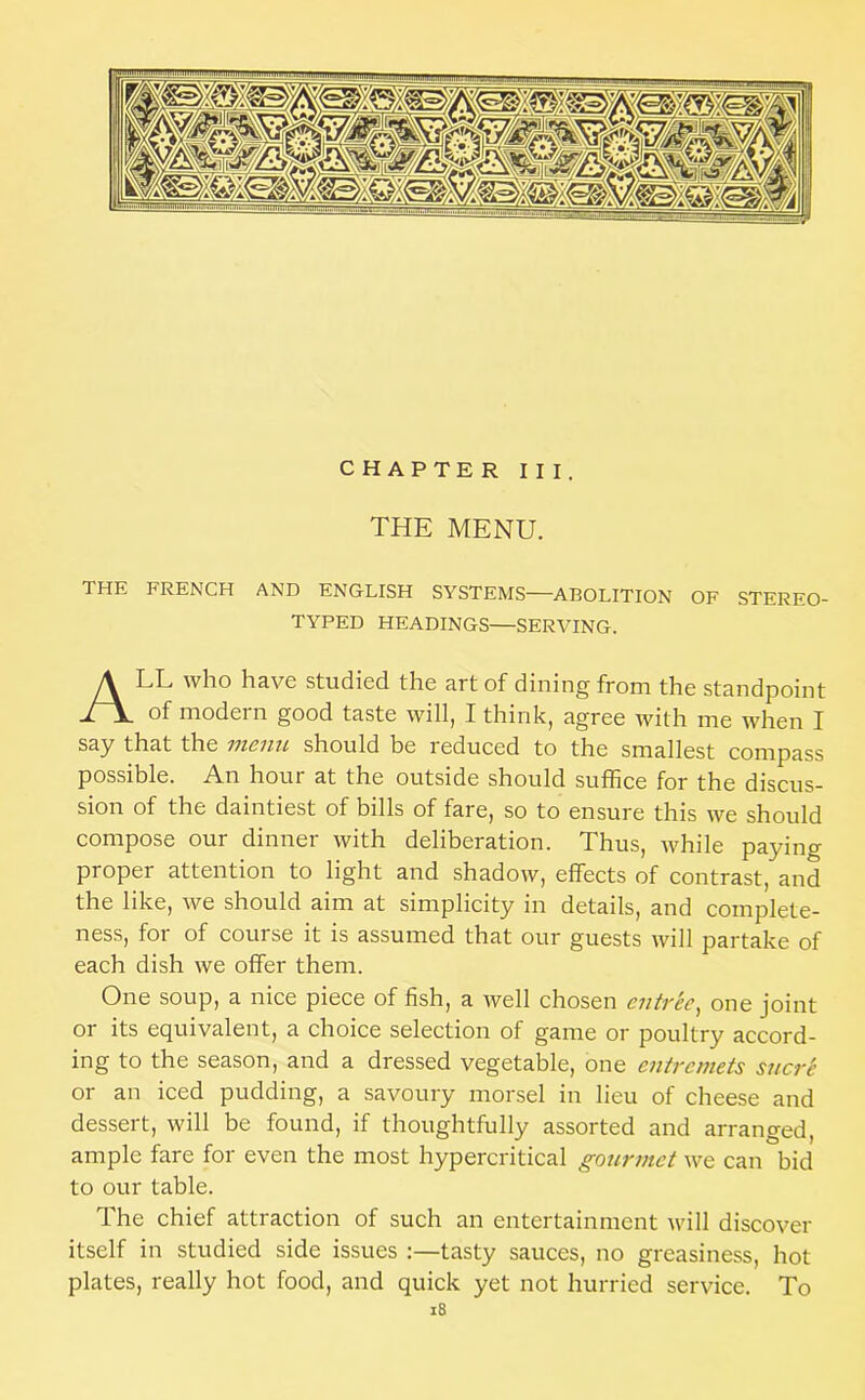 CHAPTER III. THE MENU. THE FRENCH AND ENGLISH SYSTEMS—ABOLITION OF STEREO- TYPED HEADINGS—SERVING. All who have studied the art of dining from the standpoint of modern good taste will, I think, agree with me when I say that the menu should be reduced to the smallest compass possible. An hour at the outside should suffice for the discus- sion of the daintiest of bills of fare, so to ensure this we should compose our dinner with deliberation. Thus, while paying proper attention to light and shadow, effects of contrast, and the like, we should aim at simplicity in details, and complete- ness, for of course it is assumed that our guests will partake of each dish we offer them. One soup, a nice piece of fish, a well chosen entvee^ one joint or its equivalent, a choice selection of game or poultry accord- ing to the season, and a dressed vegetable, one entremets snert or an iced pudding, a savoury morsel in lieu of cheese and dessert, will be found, if thoughtfully assorted and arranged, ample fare for even the most hypercritical gourmet we can bid to our table. The chief attraction of such an entertainment will discover itself in studied side issues :—tasty sauces, no greasiness, hot plates, really hot food, and quick yet not hurried service. To i8