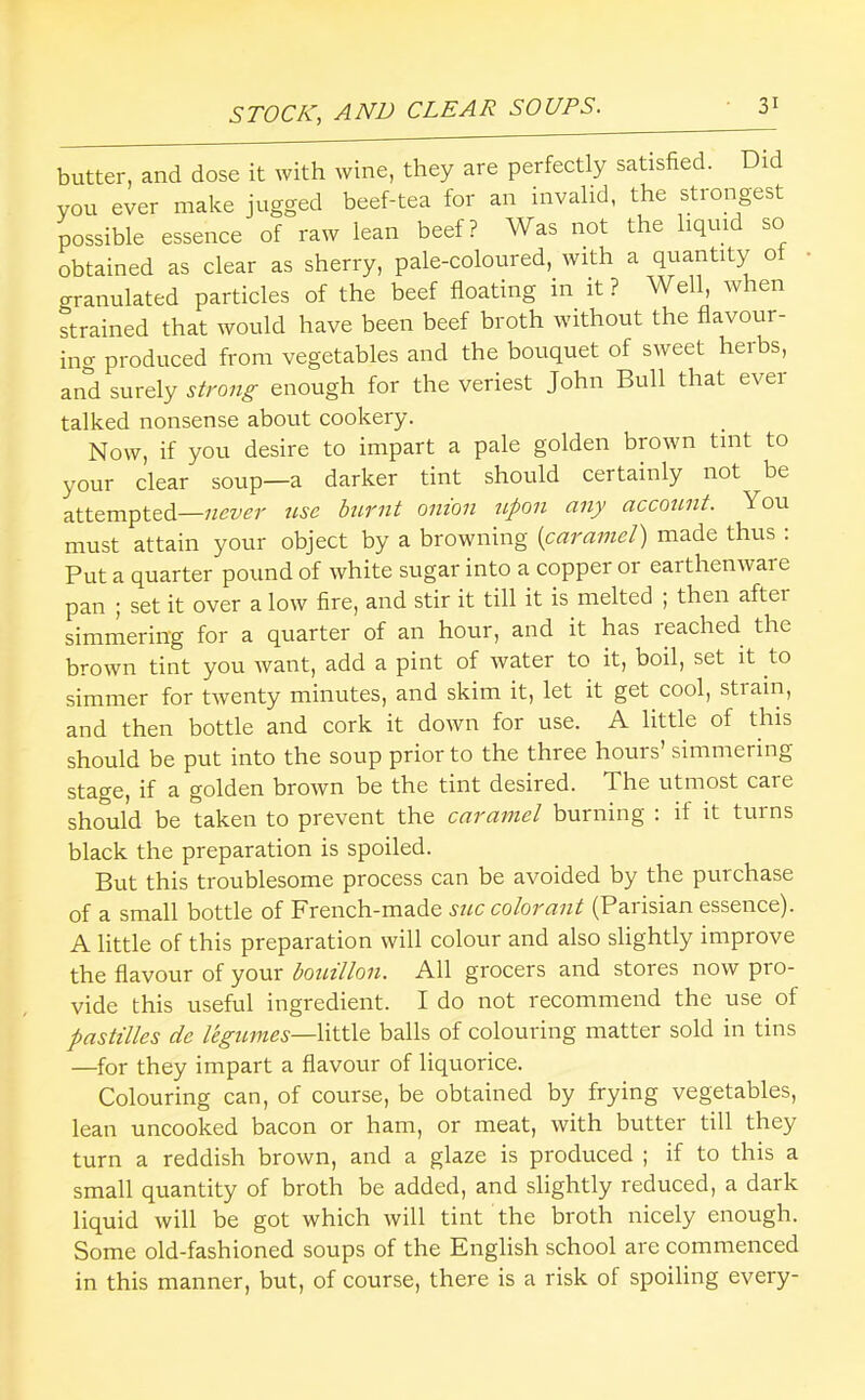 butter, and dose it with wine, they are perfectly satisfied. Did you ever make jugged beef-tea for an invalid, the strongest possible essence of raw lean beef? Was not the liquid so obtained as clear as sherry, pale-coloured, with a quantity of granulated particles of the beef floating in it ? Well, when strained that would have been beef broth without the flavour- ing produced from vegetables and the bouquet of sweet herbs, and surely strong enough for the veriest John Bull that ever talked nonsense about cookery. Now, if you desire to impart a pale golden brown tint to your clear soup—a darker tint should certainly not be attempted—never use burnt onion upon any account. You must attain your object by a browning [caramel) made thus : Put a quarter pound of white sugar into a copper or earthenware pan ; set it over a low fire, and stir it till it is melted ; then after simmering for a quarter of an hour, and it has reached the brown tint you want, add a pint of water to it, boil, set it to simmer for twenty minutes, and skim it, let it get cool, strain, and then bottle and cork it down for use. A little of this should be put into the soup prior to the three hours’ simmering stage, if a golden brown be the tint desired. The utmost care should be taken to prevent the caramel burning : if it turns black the preparation is spoiled. But this troublesome process can be avoided by the purchase of a small bottle of French-made sue colorant (Parisian essence). A little of this preparation will colour and also slightly improve the flavour of your bouillon. All grocers and stores now pro- vide this useful ingredient. I do not recommend the use of pastilles de legumes—XxtWt balls of colouring matter sold in tins —for they impart a flavour of liquorice. Colouring can, of course, be obtained by frying vegetables, lean uncooked bacon or ham, or meat, with butter till they turn a reddish brown, and a glaze is produced ; if to this a small quantity of broth be added, and slightly reduced, a dark liquid will be got which will tint the broth nicely enough. Some old-fashioned soups of the English school are commenced in this manner, but, of course, there is a risk of spoiling every-