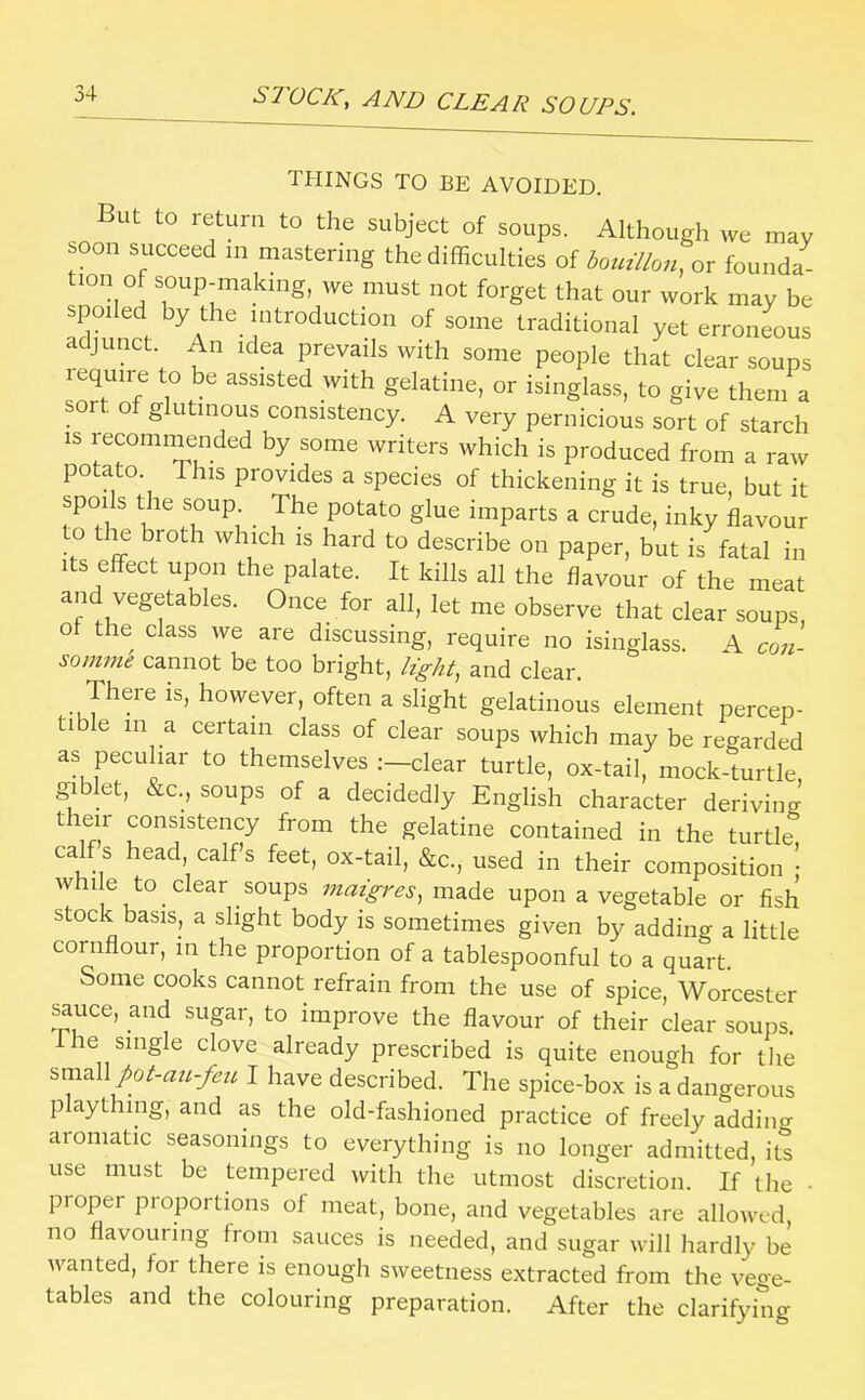 THINGS TO BE AVOIDED. But to return to the subject of soups. Although we may soon succeed m mastering the difficulties of botnllon, or founda- tion of soup-makmg, we must not forget that our work may be spoiled by the introduction of some traditional yet erroneous adjunct. An idea prevails with some people that clear soups lequire to be assisted with gelatine, or isinglass, to give them a sor , o glutinous consistency. A very pernicious sort of starch IS recommended by some writers which is produced from a raw potato. This provides a species of thickening it is true, but it spoils the soup ^ The potato glue imparts a crude, inky flavour to tim broth which is hard to describe on paper, but is fatal in Its effect upon the palate. It kills all the flavour of the meat and vegetables. Once for all, let me observe that clear soups, of the class we are discussing, require no isinglass. A con- somme cannot be too bright, light, and clear. There is, however, often a slight gelatinous element percep- tible 111 a certain class of clear soups which may be regarded as peculiar to themselves clear turtle, ox-tail, mock-turtle gi et, &c., soups of a decidedly English character deriving their consistency from the gelatine contained in the turtle calf s head calfs feet, ox-tail, &c., used in their composition whi e to clear soups maigres, made upon a vegetable or fish stock basis, a slight body is sometimes given by adding a little cornflour, in the proportion of a tablespoonful to a quart. Some cooks cannot refrain from the use of spice, Worcester ^uce, and sugar, to improve the flavour of their clear soups. Ihe single clove already prescribed is quite enough for the %m2\\pot-au-fcit I have described. The spice-box is a dangerous plaything, and as the old-fashioned practice of freely addino- aromatic seasonings to everything is no longer admitted, its use must be tempered with the utmost discretion. If the • proper proportions of meat, bone, and vegetables are allowed, no flavouring from sauces is needed, and sugar will hardly be wanted, foi there is enough sweetness extracted from the vege- tables and the colouring preparation. After the clarifying