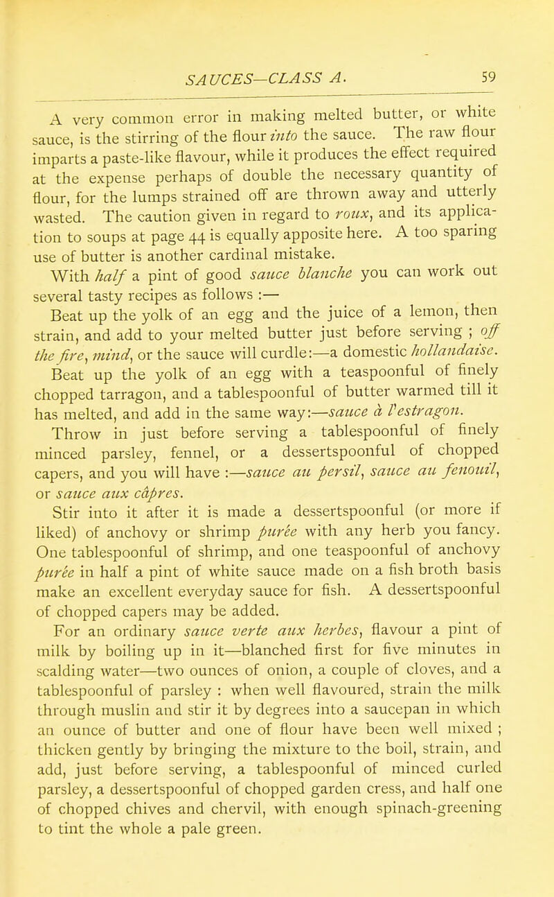 A very common error in making melted butter, oi white sauce, is the stirring of the flour i7ito the sauce. The i aw flour imparts a paste-like flavour, while it produces the effect lequired at the expense perhaps of double the necessary quantity of flour, for the lumps strained off are thrown away and utterly wasted. The caution given in regard to 7'otix, and its applica- tion to soups at page 44 is equally apposite here. A too sparing use of butter is another cardinal mistake. With half a pint of good sauce blanche you can work out several tasty recipes as follows :— Beat up the yolk of an egg and the juice of a lemon, then strain, and add to your melted butter just before serving ; off the fire^ mind, or the sauce will curdle:—a domestic hollandaise. Beat up the yolk of an egg with a teaspoonful of finely chopped tarragon, and a tablespoonful of butter warmed till it has melted, and add in the same way:—sauce a Vestragon. Throw in just before serving a tablespoonful of finely minced parsley, fennel, or a dessertspoonful of chopped capers, and you will have :—satice au persil, sauce au fenoml, or sauce aux cApres. Stir into it after it is made a dessertspoonful (or more if liked) of anchovy or shrimp purte with any herb you fancy. One tablespoonful of shrimp, and one teaspoonful of anchovy puree in half a pint of white sauce made on a fish broth basis make an excellent everyday sauce for fish. A dessertspoonful of chopped capers may be added. For an ordinary sauce verte aux hei'bes, flavour a pint of milk by boiling up in it—blanched first for five minutes in scalding water—two ounces of onion, a couple of cloves, and a tablespoonful of parsley : when well flavoured, strain the milk through muslin and stir it by degrees into a saucepan in which an ounce of butter and one of flour have been well mixed ; thicken gently by bringing the mixture to the boil, strain, and add, just before serving, a tablespoonful of minced curled parsley, a dessertspoonful of chopped garden cress, and half one of chopped chives and chervil, with enough spinach-greening to tint the whole a pale green.