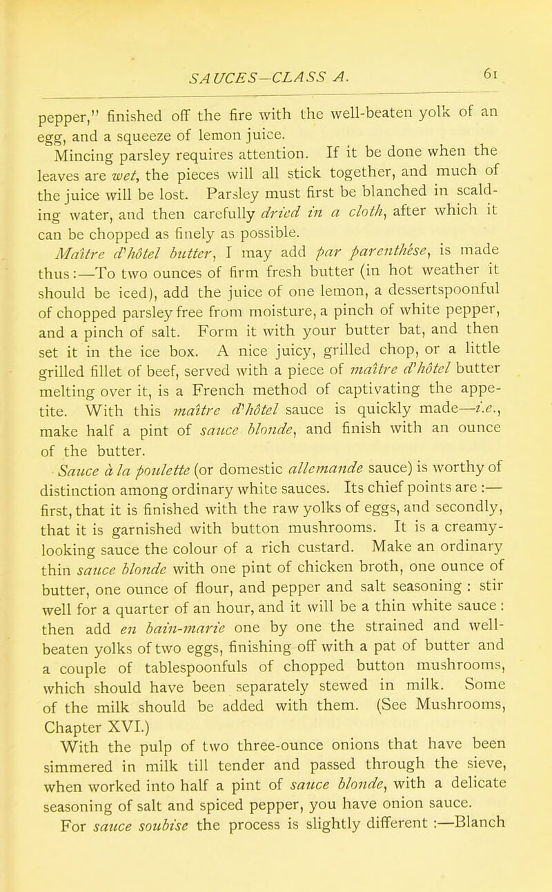 pepper,” finished off the fire with the well-beaten yolk of an egg, and a squeeze of lemon juice. Mincing parsley requires attention. If it be done when the leaves are wet, the pieces will all stick together, and much of the juice will be lost. Parsley must first be blanched in scald- ing water, and then carefully dried in a cloth, after which it can be chopped as finely as possible. Mattre d'hdtel btMcr, I may add par parenthese, is made thusTo two ounces of firm fresh butter (in hot weather it should be iced), add the juice of one lemon, a dessertspoonfrd of chopped parsley free from moisture, a pinch of white pepper, and a pinch of salt. Form it with your butter bat, and then set it in the ice box. A nice juicy, grilled chop, or a little grilled fillet of beef, served with a piece of mattre d'hdtel butter melting over it, is a French method of captivating the appe- tite. With this mattre d'hdtel sauce is quickly made—i.e., make half a pint of sauce blonde, and finish with an ounce of the butter. Sauce a la poulette (or domestic allemande sauce) is worthy of distinction among ordinary white sauces. Its chief points are ;— first, that it is finished with the raw yolks of eggs, and secondly, that it is garnished with button mushrooms. It is a creamy- looking sauce the colour of a rich custard. Make an ordinary thin sauce blonde with one pint of chicken broth, one ounce of butter, one ounce of flour, and pepper and salt seasoning : stir well for a quarter of an hour, and it will be a thin white sauce : then add en bain-marie one by one the strained and well- beaten yolks of two eggs, finishing off with a pat of butter and a couple of tablespoonfuls of chopped button mushrooms, which should have been separately stewed in milk. Some of the milk should be added with them. (See Mushrooms, Chapter XVI.) With the pulp of two three-ounce onions that have been simmered in milk till tender and passed through the sieve, when worked into half a pint of sauce blonde, with a delicate seasoning of salt and spiced pepper, you have onion sauce. For sauce soubise the process is slightly different :—Blanch
