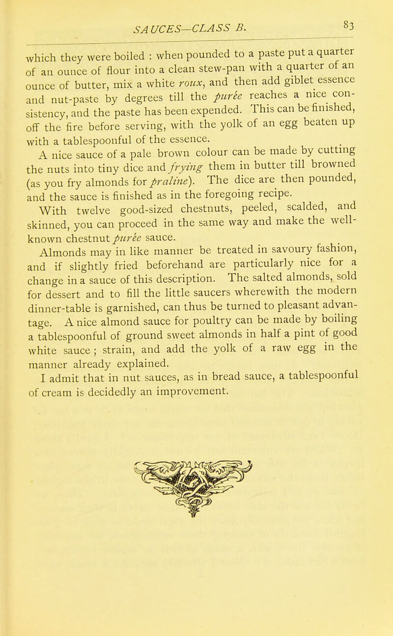 which they Avere boiled : when pounded to a paste put a quarter of an ounce of flour into a clean stew-pan with a quarter of an ounce of butter, mix a white rotix, and then add giblet essence and nut-paste by degrees till the puree reaches a mce coii- sistency, and the paste has been expended. This can be finished, off the fire before serving, with the yolk of an egg beaten up with a tablespoonful of the essence. A nice sauce of a pale brown colour can be made by cutting the nuts into tiny dice and frying them in butter till browned (as you fry almonds for praline'). The dice are then pounded, and the sauce is finished as in the foregoing recipe. With twelve good-sized chestnuts, peeled, scalded, and skinned, you can proceed in the same way and make the well- known chestnut puree sauce. Almonds may in like manner be treated in savoury fashion, and if slightly fried beforehand are particularly nice for a change in a sauce of this description. The salted almonds, sold for dessert and to fill the little saucers wherewith the modern dinner-table is garnished, can thus be turned to pleasant advan- tage. A nice almond sauce for poultry can be made by boiling a tablespoonful of ground sweet almonds in half a pint of good white sauce ; strain, and add the yolk of a raw egg in the manner already explained. I admit that in nut sauces, as in bread sauce, a tablespoonful of cream is decidedly an improvement.