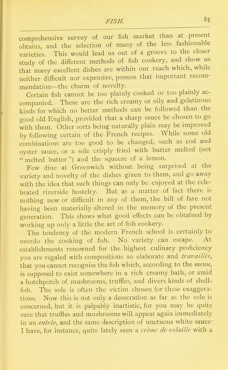 comprehensive survey of our fish market than at present obtains, and the selection of many of the less fashionable varieties. This would lead us out of a groove to the closer study of the different methods of fish cookery, and show us that many excellent dishes are within our reach which, while neither difficult nor expensive, possess that important recom- mendation—the charm of novelty. Certain fish cannot be too plainly cooked or too plainly ac- companied. These are the rich creamy or oily and gelatinous kinds for which no better methods can be followed than the good old English, provided that a sharp sauce be chosen to go with them. Other sorts being naturally plain may be improved by following certain of the French recipes. While some old combinations are too good to be changed, such as cod and oyster sauce, or a sole crisply fried with butter melted (not “ melted butter ) and the squeeze of a lemon. Few dine at Greenwich without being surprised at the variety and novelty of the dishes given to them, and go away with the idea that such things can only be enjoyed at the cele- brated riverside hostelry. But as a matter of fact there is nothing new or difficult in any of them, the bill of fare not having been materially altered in the memory of the present generation. This shows what good effects can be obtained by working up only a little the art of fish cookery. The tendency of the modern French school is certainly to overdo the cooking of fish. No variety can escape. At establishments renowned for the highest culinary proficiency you are regaled with compositions so elaborate and travaillcs^ that you cannot recognise the fish which, according to the menu, is supposed to exist somewhere in a rich creamy bath, or amid a hotchpotch of mushrooms, truffles, and divers kinds of shell- fish. The sole is often the victim chosen for these exaggera- tions. Now this is not only a desecration as far as the sole is concerned, but it is palpably inartistic, for you may be quite sure that truffies and mushrooms will appear again immediately in an entree, and the same description of unctuous white sauce' I have, for instance, quite lately seen a crime de volatile with a