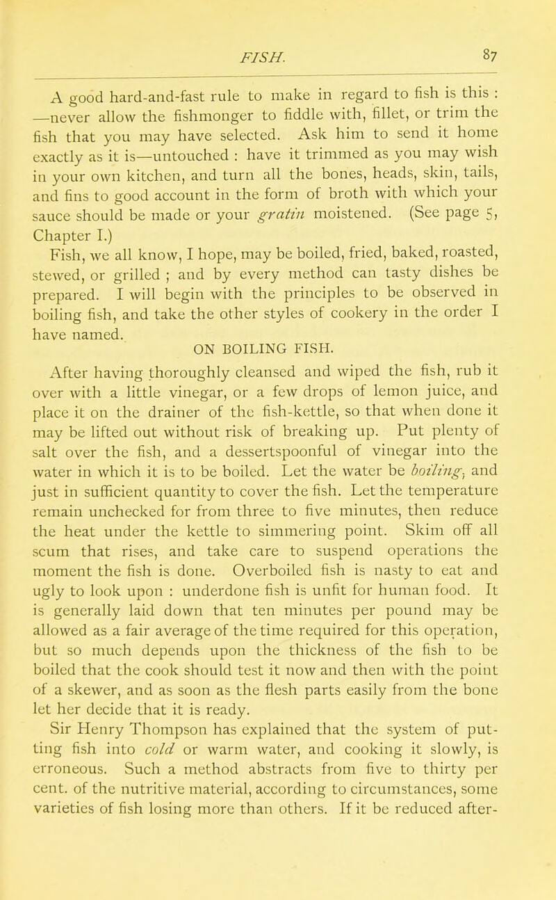 A good hard-and-fast rule to make in regard to fish is this : —never allow the fishmonger to fiddle with, fillet, or trim the fish that you may have selected. Ask him to send it home exactly as it is—untouched : have it trimmed as you may wish in your own kitchen, and turn all the bones, heads, skin, tails, and fins to good account in the form of broth with which your sauce should be made or your gratin moistened. (See page 5, Chapter I.) Fish, we all know, I hope, may be boiled, fried, baked, roasted, stewed, or grilled ; and by every method can tasty dishes be prepared. I will begin with the principles to be observed in boiling fish, and take the other styles of cookery in the order I have named. ON BOILING FISH. After having thoroughly cleansed and wiped the fish, rub it over with a little vinegar, or a few drops of lemon juice, and place it on the drainer of the fish-kettle, so that when done it may be lifted out without risk of breaking up. Put plenty of salt over the fish, and a dessertspoonful of vinegar into the water in which it is to be boiled. Let the water be boiling, and just in sufficient quantity to cover the fish. Let the temperature remain unchecked for from three to five minutes, then reduce the heat under the kettle to simmering point. Skim off all scum that rises, and take care to suspend operations the moment the fish is done. Overboiled fish is nasty to eat and ugly to look upon : underdone fish is unfit for human food. It is generally laid down that ten minutes per pound may be allowed as a fair average of the time required for this operation, but so much depends upon the thickness of the fish to be boiled that the cook should test it now and then with the point of a skewer, and as soon as the flesh parts easily from the bone let her decide that it is ready. Sir Flenry Thompson has explained that the system of put- ting fish into cold or warm water, and cooking it slowly, is erroneous. Such a method abstracts from five to thirty per cent, of the nutritive material, according to circumstances, some varieties of fish losing more than others. If it be reduced after-