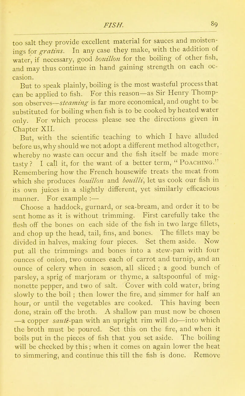 too salt they provide excellent material for sauces and moisten- ings for gratins. In any case they make, with the addition of water, if necessary, good bouillon for the boiling of other fish, and may thus continue in hand gaining strength on each oc- casion. But to speak plainly, boiling is the most wasteful process that can be applied to fish. For this reason—as Sir Henry Thomp- son observes—steaming is far more economical, and ought to be substituted for boiling when fish is to be cooked by heated water only. For which process please see the directions given in Chapter XII. But, with the scientific teaching to which I have alluded before us, why should we not adopt a different method altogether, whereby no waste can occur and the fish itself be made more tasty? I call it, for the want of a better term, “Poaching.” Remembering how the French housewife treats the meat from which she produces bouillon and bouilh^ let us cook our fish in its own juices in a slightly different, yet similarly efficacious manner. For example :— Choose a haddock, gurnard, or sea-bream, and order it to be sent home as it is without trimming. First carefully take the flesh off the bones on each side of the fish in two large fillets, and chop up the head, tail, fins, and bones. The fillets may be divided in halves, making four pieces. Set them aside. Now put all the trimmings and bones into a stew-pan with four ounces of onion, two ounces each of carrot and turnip, and an ounce of celery when in season, all sliced ; a good bunch of parsley, a sprig of marjoram or thyme, a saltspoonful of mig- nonette pepper, and two of salt. Cover with cold water, bring slowly to the boil ; then lower the fire, and simmer for half an hour, or until the vegetables are cooked. This having been done, strain off the broth. A shallow pan must now be chosen —a copper saute-^z.n with an upright rim will do—into which the broth must be poured. Set this on the fire, and when it boils put in the pieces of fish that you set aside. The boiling will be checked by this ; when it comes on again lower the heat to simmering, and continue this till the fish is done. Remove