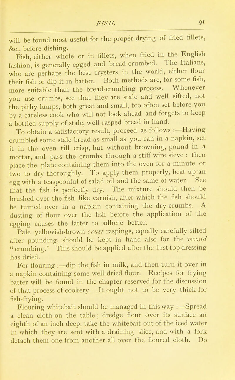 will be found most useful for the proper drying of fried fillets, &c., before dishing. Fish, either whole or in fillets, rvhen fried in the English fashion, is generally egged and bread crumbed. The Italians, who are perhaps the best frysters in the world, either floui their fish or dip it in batter. Both methods are, for some fish, more suitable than the bread-crumbing process. Whenever you use crumbs, see that they are stale and well sifted, not the pithy lumps, both great and small, too often set befoie you by a careless cook who will not look ahead and forgets to keep a bottled supply of stale, well rasped bread in hand. To obtain a satisfactory result, proceed as follows :—Having crumbled some stale bread as small as you can in a napkin, set it in the. oven till crisp, but without browning, pound in a mortar, and pass the crumbs through a stiff wire sieve : then place the plate containing them into the oven for a minute or two to dry thoroughly. To apply them properly, beat up an egg with a teaspoonful of salad oil and the same of water. See that the fish is perfectly dry. The mixture should then be brushed over the fish like varnish, after which the fish should be turned over in a napkin containing the dry crumbs. A dusting of flour over the fish before the application of the egging causes the latter to adhere better. Pale yellowish-brown crust raspings, equally carefully sifted after pounding, should be kept in hand also for the second “ crumbing.” This should be applied after the first top dressing has dried. For flouring :—dip the fish in milk, and then turn it over in a napkin containing some well-dried flour. Recipes for frying batter will be found in the chapter reserved for the discussion of that process of cookery. It ought not to be very thick for fish-frying. Flouring whitebait should be managed in this way ;—Spread a clean cloth on the table ; dredge flour over its surface an eighth of an inch deep, take the whitebait out of the iced rvatcr in which they are sent with a draining slice, and with a fork detach them one from another all over the floured cloth. Do