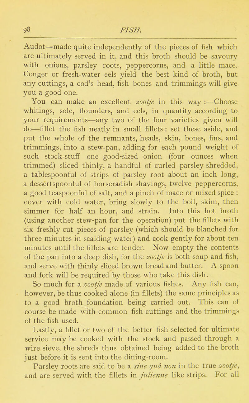 Audot—made quite independently of the pieces of fish which are ultimately served in it, and this broth should be savoury with onions, parsley roots, peppercorns, and a little mace. Conger or fresh-water eels yield the best kind of broth, but any cuttings, a cod’s head, fish bones and trimmings will give you a good one. You can make an excellent zootje in this way :—Choose whitings, sole, flounders, and eels, in quantity according to your requirements—any two of the four varieties given will do—fillet the fish neatly in small fillets : set these aside, and put the whole of the remnants, heads, skin, bones, fins, and trimmings, into a stew-pan, adding for each pound weight of such stock-stuff one good-sized onion (four ounces when trimmed) sliced thinly, a handful of curled parsley shredded, a tablespoonful of strips of parsley root about an inch long, a dessertspoonful of horseradish shavings, twelve peppercorns, a good teaspoonful of salt, and a pinch of mace or mixed spice : cover with cold water, bring slowly to the boil, skim, then simmer for half an hour, and strain. Into this hot broth (using another stew-pan for the operation) put the fillets with six freshly cut pieces of parsley (which should be blanched for three minutes in scalding water) and cook gently for about ten minutes until the fillets are tender. Now empty the contents of the pan into a deep dish, for the zootje is both soup and fish, and serve with thinly sliced brown bread and butter. A spoon and fork will be required by those who take this dish. So much for a zootje made of various fishes. Any fish can, however, be thus cooked alone (in fillets) the same principles as to a good broth foundation being carried out. This can of course be made with common fish cuttings and the trimmings of the fish used. Lastly, a fillet or two of the better fish selected for ultimate service may be cooked with the stock and passed through a wire sieve, the shreds thus obtained being added to the broth just before it is sent into the dining-room. Parsley roots are said to be a sine qml non in the true zootje.^ and are served with the fillets in jnlicnne like strips. For all
