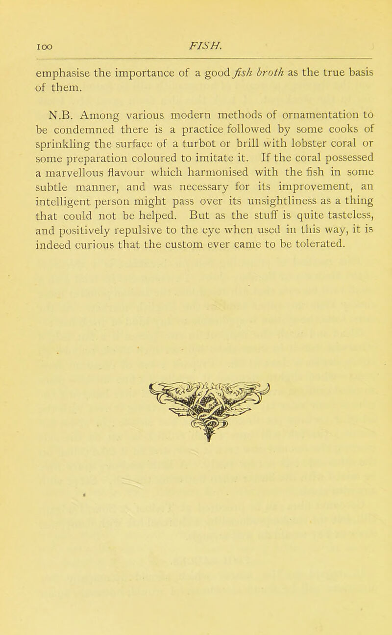 emphasise the importance of a good fish broth as the true basis of them. N.B. Among various modern methods of ornamentation to be condemned there is a practice followed by some cooks of sprinkling the surface of a turbot or brill with lobster coral or some preparation coloured to imitate it. If the coral possessed a marvellous flavour which harmonised with the fish in some subtle manner, and was necessary for its improvement, an intelligent person might pass over its unsightliness as a thing that could not be helped. But as the stuff is quite tasteless, and positively repulsive to the eye when used in this way, it is indeed curious that the custom ever came to be tolerated.