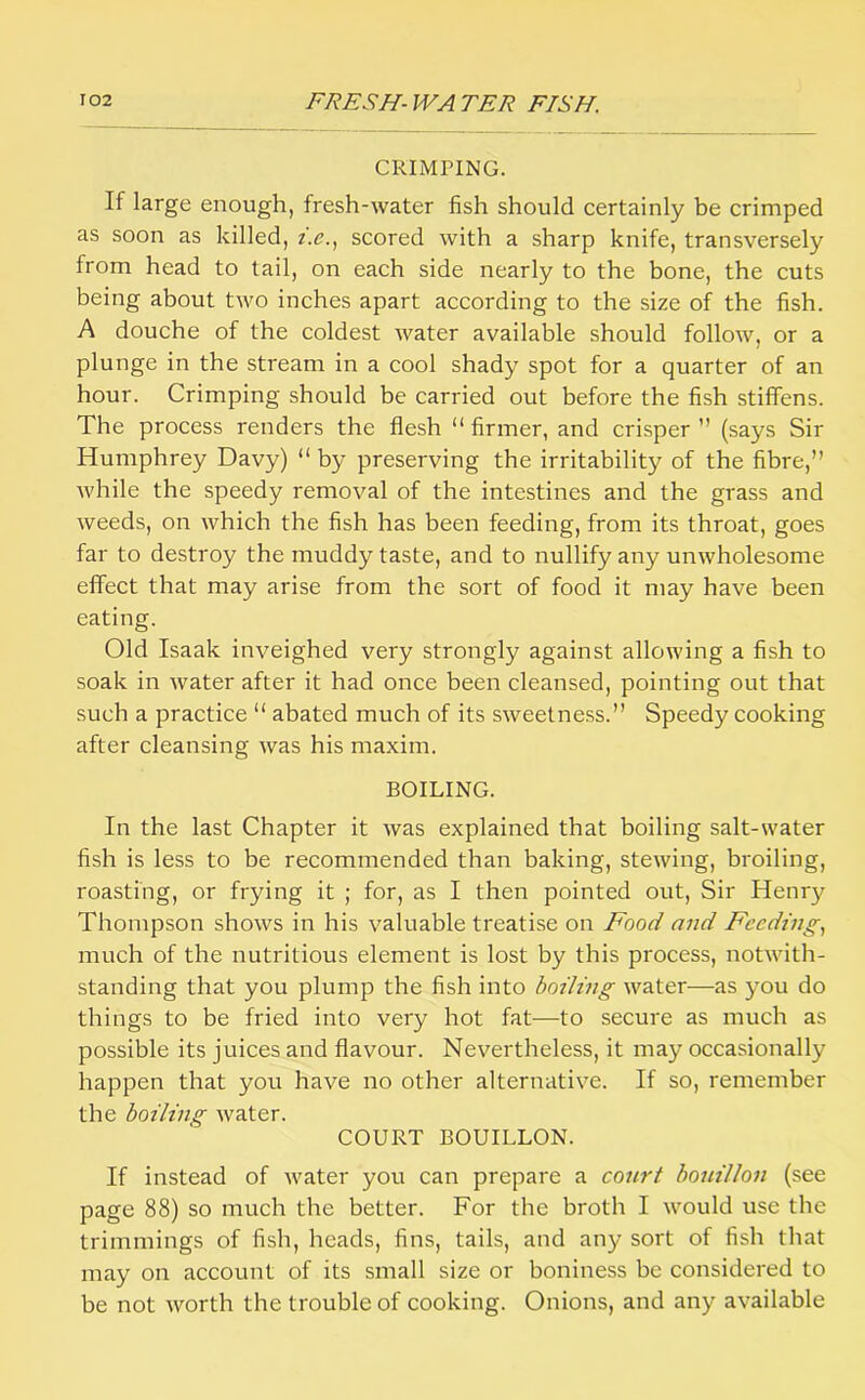 CRIMriNG. If large enough, fresh-water fish should certainly be crimped as soon as killed, t.e.^ scored with a sharp knife, transversely from head to tail, on each side nearly to the bone, the cuts being about two inches apart according to the size of the fish. A douche of the coldest water available should follow, or a plunge in the stream in a cool shady spot for a quarter of an hour. Crimping should be carried out before the fish stiffens. The process renders the flesh “ firmer, and crisper ” (says Sir Humphrey Davy) “ by preserving the irritability of the fibre,” Avhile the speedy removal of the intestines and the grass and weeds, on which the fish has been feeding, from its throat, goes far to destroy the muddy taste, and to nullify any unwholesome effect that may arise from the sort of food it may have been eating. Old Isaak inveighed very strongly against allowing a fish to soak in water after it had once been cleansed, pointing out that such a practice ” abated much of its sweetness.” Speedy cooking after cleansing was his maxim. BOILING. In the last Chapter it was explained that boiling salt-water fish is less to be recommended than baking, stewing, broiling, roasting, or frying it ; for, as I then pointed out. Sir Henry Thompson shows in his valuable treatise on Food and Feeding^ much of the nutritious element is lost by this process, notwith- standing that you plump the fish into boiling water—as you do things to be fried into very hot fat—to secure as much as possible its juices and flavour. Nevertheless, it may occasionally happen that you have no other alternative. If so, remember the boiling water. COURT BOUILLON. If instead of water you can prepare a court bouillon (see page 88) so much the better. For the broth I would use the trimmings of fish, heads, fins, tails, and any sort of fish that may on account of its small size or boniness be considered to be not worth the trouble of cooking. Onions, and any available